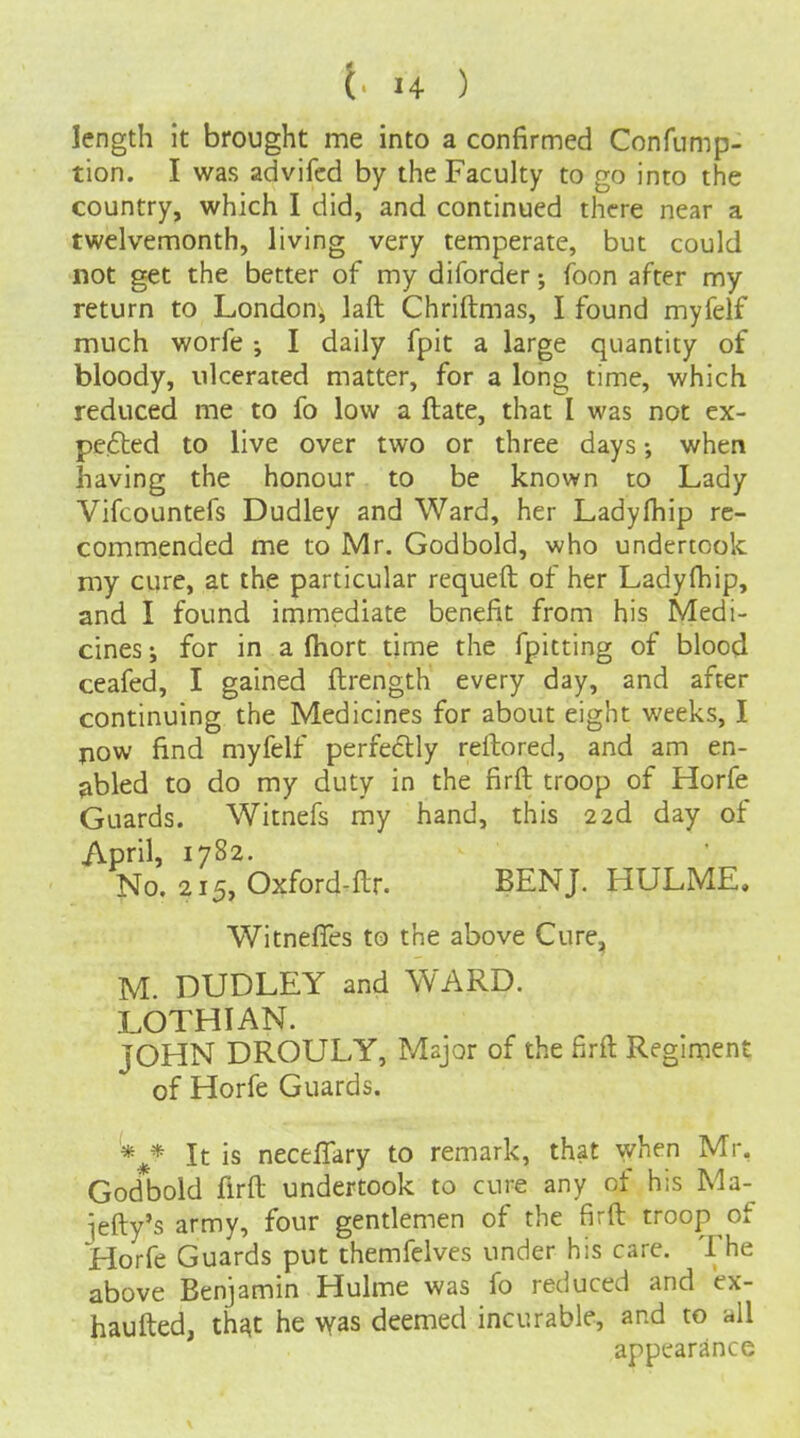 length it brought me into a confirmed Confump- tion. I was advifcd by the Faculty to go into the country, which I did, and continued there near a twelvemonth, living very temperate, but could not get the better of my diforder foon after my return to London, laid Chriftmas, I found myfelf much worfe ; I daily fpit a large quantity of bloody, ulcerated matter, for a long time, which reduced me to fo low a ftate, that I was not ex- pe£led to live over two or three days when having the honour to be known to Lady Vifcountefs Dudley and Ward, her Ladyfhip re- commended me to Mr. Godbold, who undertook my cure, at the particular requeft of her Ladyfhip, and I found immediate benefit from his Medi- cines; for in a fhort time the fpitting of blood ceafed, I gained ftrength every day, and after continuing the Medicines for about eight weeks, I jiow find myfelf perfedlly reftored, and am en- abled to do my duty in the firft troop of Horfe Guards. Witnefs my hand, this 22d day of April, 1782. No. 215, Oxford-ftr. BENJ. HULME. Witnefles to the above Cure, M. DUDLEY and WARD. LOTHIAN. JOHN DROULY, Major of the firft Regiment of Horfe Guards. '* * It is neceffary to remark, that '^yhen Mr, God*bold firft undertook to cure any of his Ma- jefty's army, four gentlemen of the firft troop of Horfe Guards put themfelves under his care. The above Benjamin Hulme was fo reduced and ex- haufted, th^t he was deemed incurable, and to all appearance