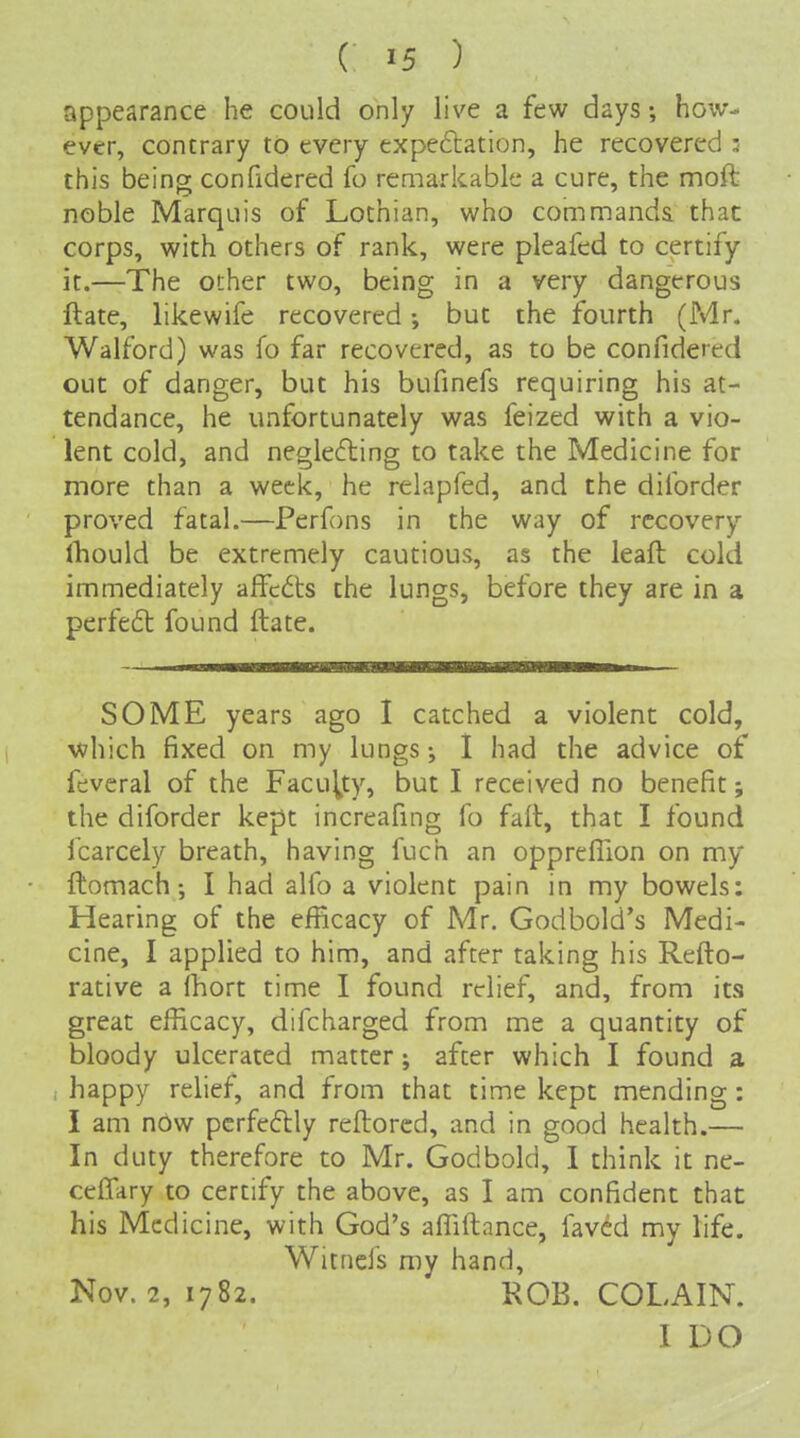 appearance he could only live a few days; how- ever, contrary to every expedlation, he recovered ; this being confidered fo remarkable a cure, the moft noble Marquis of Lothian, who commands thac corps, with others of rank, were pleafed to certify it.—The other two, being in a very dangerous ftate, likewife recovered; but the fourth (Mr. Walford) was fo far recovered, as to be confidered out of danger, but his bufinefs requiring his at- tendance, he unfortunately was feized with a vio- lent cold, and neglecfling to take the Medicine for more than a week, he relapfed, and the diforder proved fatal.—Perfons in the way of recovery ^llOuld be extremely cautious, as the leaft cold immediately afFcdts the lungs, before they are in a perfect found ftate. SOME years ago I catched a violent cold, vfhich fixed on my lungs j I had the advice of fevcral of the Faculty, but I received no benefit; the diforder kept increafing fo faft, that I found fcarcely breath, having fuch an oppreHion on my ftomach •, I had alfo a violent pain in my bowels: Hearing of the efficacy of Mr. Godbold's Medi- cine, I applied to him, and after taking his Refto- rative a Ihort time I found relief, and, from its great efficacy, difcharged from me a quantity of bloody ulcerated matter ; after which I found a i happy relief, and from that time kept mending : I am now perfectly reftorcd, and in good health.— In duty therefore to Mr. Godbold, I think it ne- cefifary to certify the above, as I am confident that his Medicine, with God's affiftance, laved my life. Witnefs my hand, Nov. 2, 1782. KOB. COLAIN. I DO