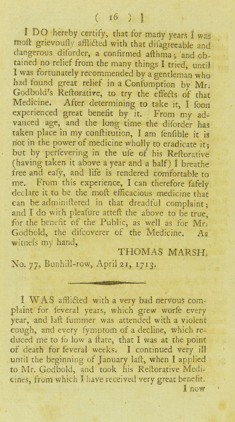 i Do hereby certify, that for many years 1 was tnoft grievouHy affliaed with that difagreeabk and dangerous diforder, a confirmed afthma; and ob- tained no relief from the many things I tried, until I was fortunately recommended by a gentleman who had found great relief in a Confumption by Mti God hold's Reftorative, to try the effedls of that Medicine. After determining to take it, I foon experienced great benefit by it. From my ad- vanced age, and the long time the diforder has taken place in my conftitution, I am fenfible it is riot in the power of medicine wholly to eradicate it; ' but by perfevering in the ufe of his Reftorative (having taken it above a year and a half) 1 breathe free and eafy, and life is rendered comfortable to me. From this experience, I can therefore fafely declare it to be the moft efficacious medicine that can be adminiftered in that dreadful complaint; and I do with pleafure atteft the above to be true, for the benefit of the Public, as well as for Mr^ Godbold, the difcoverer of the Medicine. As witnefs my hand, THOMAS MARSH. No. 77, Bunhlll-row, April 21, lyi^i i WAS afflifled with a very bad nervous com- plaint for feveral years, which grew worfe every year, and laft fummer was attended with a violent cough, and every fymptonl of a decline, tvhich re- duced me to fo low a (tate, that I was at the point of death for feveral weeks* I continued very ill until the beginning of January laft, when I applied to Mr. Godbold, and took his Reftorative Medi- cines, from which I have received very great benefit, I now
