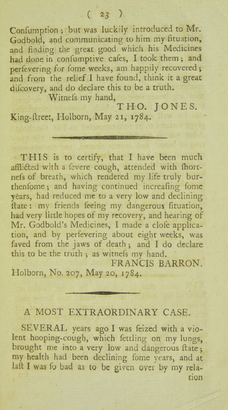 Confumption ; but was luckily introduced to Mr. Godbold, and communicating to him my fituation, and finding the great good which his Medicines had done in confumptive cafes, I took them; and perfevering for fome weeks, am happily recovered; and from the relief I have found, think it a great difcovery, and do declare this to be a truth. Witnefs my hand, THO. JONES. King-flreet, Holborn, May 21, 1784. THIS is to certify, that I have been much afflided with a fevere cough, attended with (hort- nefs of breath, which rendered my life truly bur- thenfome and having continued increafing fomc y^ars, had reduced me to a very low and declining ftate: my friends feeing my dangerous fituation, had very little hopes of my recovery, and hearing of Mr. Godbold's Medicines, I made a clofe applica- tion, and by perfevering about eight weeks, was faved from the jaws of death; and I do declare this to be the truth •, as witnefs my hand. FRANCIS BARRON. Holborn, No, 207, May 20, 1784. A MOST EXTRAORDINARY CASE. SEVERAL years ago I was feized with a vio- lent hooping-cough, which fettling on my lungs, brought me into a very low and dangerous ftate; my health had been declining fome years, and at laft I was fo bad as to be given over by my rela- tion