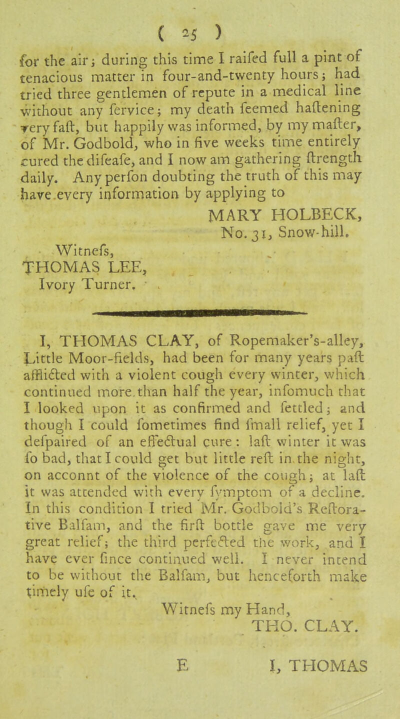 ( ^-5 ) for the air J during this time I raifed full a pint of tenacious matter in four-and-twenty hours j had tried three gentlemen of repute in a medical line without any fervice; my death feemed hallening rery fall, but happily was informed, by my mafter, of Mr. Godbold, who in five weeks time entirely cured thedifeafe, and I now am gathering ftrength daily. Any perfon doubting the truth of this may have.every information by applying to MARY HOLBECK, No. 31, Snow-hill. Witnefs, THOMAS LEE, Ivory Turner. I, THOMAS CLAY, of Ropemaker's-alley, Little Moor-fields, had been for many years paft afflidled with a violent cough every winter, which continued more,than half the year, infomuch that I looked upon it as confirmed and fettled; and though I could fometimes find fmall relief, yet I defpaired of an efi'eftual cure: laft winter it was fo bad, that I could get but little reft in. the night, on acconnt of the violence of the coueh; at lad it was attended with every fymptom of a decline. In this condition I tried Mr. Godbold's Reftora- tive Balfam, and the firft bottle gave me very great relief j the third perfefted the work, and I have ever fmce continued well. I never intend to be without the Balfam^ but henceforth make pniicly ufe of it. Witnefs my Hand, THO. CLAY. E J, THOMAS