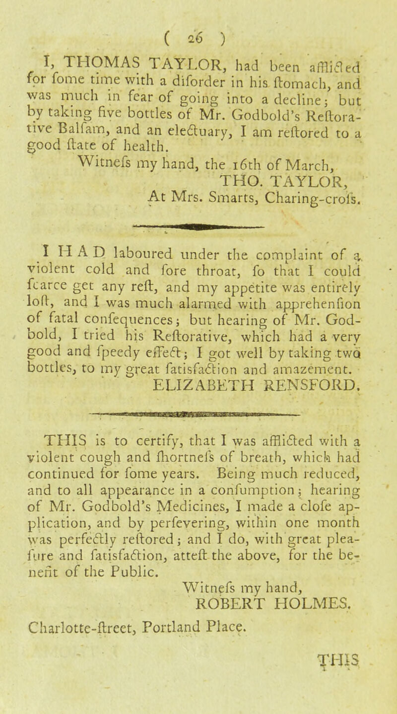 I, THOMAS TAYLOR, had been aHliaed for fome time with a diforder in his ftomach, and was much in fear of going into a decline; but by taking five bottles of Mr. Godbold's Reftora- tive Balfam, and an eledluary, I am reftored to a good ftate of health. Witnefs my hand, the i6th of March, THO. TAYLOR, At Mrs. Smarts, Charing-crols. I HAD laboured under the complaint of a. violent cold and fore throat, fo that I could fcarce get any reft, and my appetite was entirely loft, and I was much alarmed with ap^Drehenfion of fatal confequences; but hearing of Mr. God- bold, I tried his Reftorative, which had a very good and fpeedy effect; I got well by taking two bottles, to my great fatisfa6lion and amazement. ELIZABETH RENSFORD. THIS is to certify, that I was afflided with a violent cough and ftiortnefs of breath, which had continued for fome years. Being much reduced, and to all appearance in a confumption; hearing of Mr, Godbold's Medicines, I made a clofe ap- plication, and by perfevering, within one month was perfeflly reftored; and I do, with great plea- fiire and fatisfadion, atteft the above, for the be- nefit of the Public. Witnefs my hand, ROBERT HOLMES. Charlotte-ftreet, Portland Place.