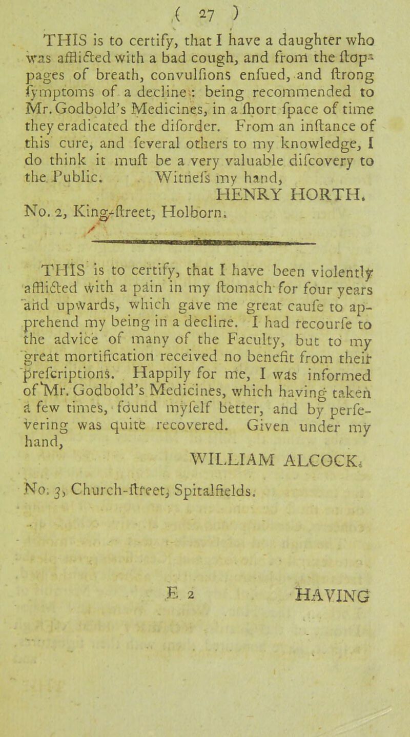 ( ^7 ) THIS is to certify, that I have a daughter who was affliftedwith a bad cough, and from the flop- pages of breath, convulfions enfued, and ftrong fymptoms of a decline--: being recommended to Mr.Godbold's Medicines, in a lhort fpace of time they eradicated the diforder. From an inftance of this cure, and feveral others to my knowledge, I do think it muft be a very valuable difcovery to the. Public. Witnefs my hand, HENRY HORTH. No. 2, King*ftreet, Hoi born. THIS is to certify, that I have been violently affli6led with a pain in my ftomach for four years ahd upwards, which gave me great caufe to ap- prehend my being in a decline. I had rccourfe to the advice of many of the Faculty, but to my great mortification received no benefit from theit 'prcfcriptions. Happily for me, I was informed of Mr. Godbold's Medicines, which having taken ji few times, found myfelf better, and by perfe- vering was quite recovered. Given under my hand, WILLIAM ALCGGK. No. 3j Church-ftfeetj Spitaifields. HAVING