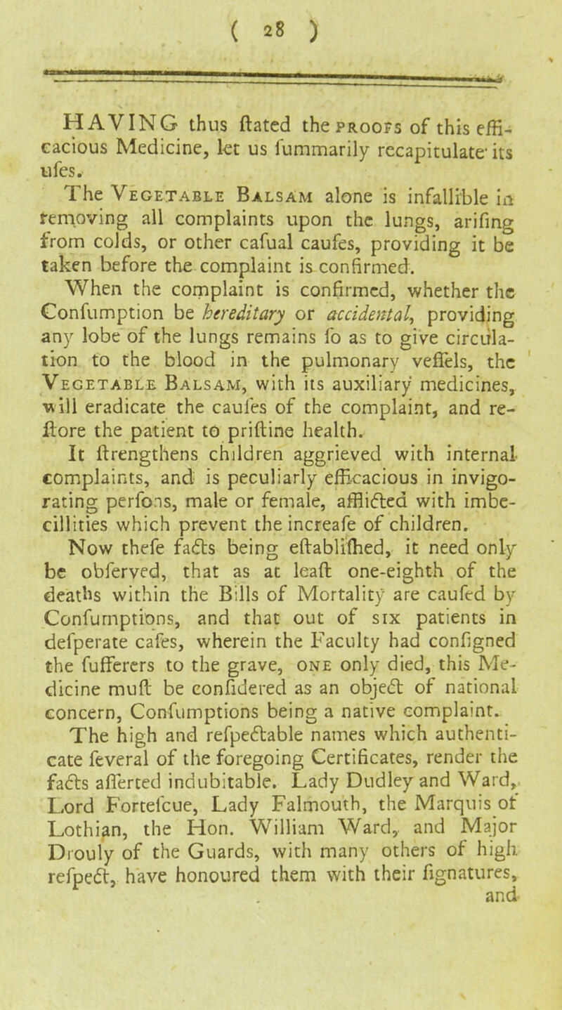 HAVING thus ftated the proofs of this effi- cacious Medicine, kt us iummarily recapitulate its iifcs. The Vegetable Balsam alone is infallible ia Removing all complaints upon the lungs, arifing from colds, or other cafual caufes, providing it be taken before the complaint is confirmed. When the cornplaint is confirmed, whether the Confumption be hereditary or accidental, providing any lobe of the lungs remains fo as to give circula- tion to the blood in the pulmonary veffels, the Vegetable Balsam, with its auxiliary medicines, will eradicate the caules of the complaint, and re- ilore the patient to priftine health. It ftrengthens children aggrieved with internal- complaints, and is peculiarly efficacious in invigo- rating perfons, male or female, affliftcd with imbc- cillities which prevent the increafe of children. Now thefe fads being eftablifhed, it need only be obferved, that as at lead one-eighth of the deatl^s within the Bills of Mortality are caufed by Confumptions, and that out of six patients in defperate cafes, wherein the Faculty had configned the fufFercrs to the grave, one only died, this Me- dicine muft be confidered as an obje<5l of national concern, Confumptions being a native complaint. The high and refpeftable names which authenti- cate feveral of the foregoing Certificates, render the fa6ls aflerted indubitable. Lady Dudley and Ward, Lord Fortelcuc, Lady Falmouth, the Marquis of Lothian, the Hon. William Ward,, and Major Drouly of the Guards, with many others of high refpedt, have honoured them with their fignatures.