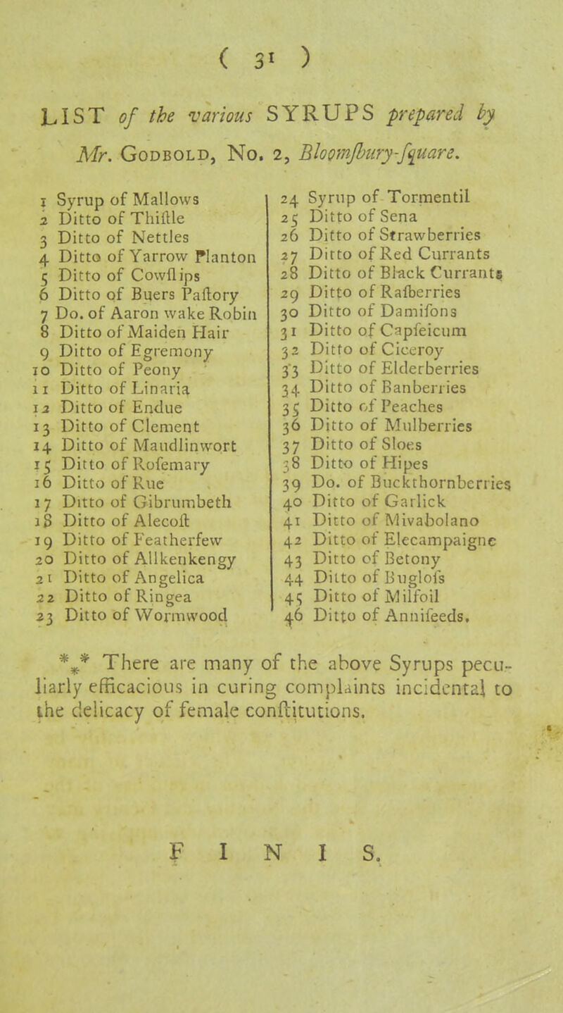 LIST of the various SYRUPS prepared by Mr. GoDBOLD, No. 2, Bloomjhury-f<imre, 1 Syrup of Mallows 2 Ditto of Thiftle 3 Ditto of Nettles 4 Ditto of Yarrow Planton 5 Ditto of Cowflips 6 Ditto of Buers Paflory 7 Do. of Aaron wake Robin 8 Ditto of Maiden Hair 9 Ditto of Egremony 10 Ditto of Peony 11 Ditto of Linaria \2 Ditto of Endue 13 Ditto of Clement 14 Ditto of Maudlinwort 15 Ditto of Rofemary 16 Ditto of Rue 17 Ditto of Gibrumbeth 18 Ditto of Alecoft 19 Ditto ofFeatherfew 20 Ditto of Allkenkengy 2 t Ditto of Angelica 22 Ditto of Ringea 23 Ditto of Wormwood 24 Syrup of Tornientil 25 Ditto of Sena 26 Ditto of Strawberries 27 Ditto of Red Currants 28 Ditto of Bltick Currant? 29 Ditto ofRafberries 30 Ditto of Damifons 31 Ditto of Capfeicum 32 Ditto of Ciceroy 33 Ditto of Elderberries 34 Ditto of Banberries 35 Ditto of Peaches 36 Ditto of Mulberries 37 Ditto of Sloes 38 Ditt<} of Hi pes 39 Do. of Buckthornberries 40 Ditto of Gai lick 41 Ditto of Mivabolano 42 Ditto of Elecampaignc 43 Ditto of Betony 44 Ditto of Buglofs 41; Ditto of Milfoil Ditto of Annifeeds. There are many of the above Syrups pecu- liarly efficacious in curing compUints incidental to ihe delicacy of female conftitutions. FINIS.