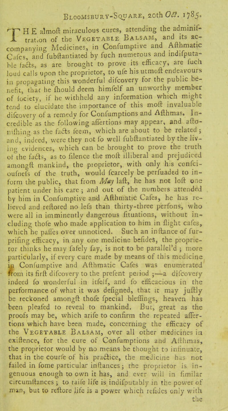 TH E almoft miraculous cures, attending the adminif- trat.on of the Vegetable Balsam, and its ac- companying Medicines, in Confumptive and Afthmatic Calcs, and fubftanciated by fuch numerous and mdifputa- ble fails, as are brought to prove its efficacy, are fuch loud calls upon the proprietor, to ufe his utmoft endeavours in propagating this wonderful difcovery for the public be- nefit, thac he ihould deem himfelf an unworthy member of (ociety, if he withheld any information which might tend to elucidate the importance of this mofl: invaluable difcovery of a remedy for Confumptions and Afthmas. In- credible as the following aflertions may appear, and afto- nifliin^ as the fads feem, which are about to be related; and, indeed, were they not fo well fubftantiated by the liv- intr evidences, which can be brought to prove the truth ot'^thc fads, as to filence the moft illiberal and prejudiced amongft mankind, the pioprietor, with only his confci- oufnefs of the truth, would fcarcely be perfuaded to in- form the public, that from May laft, he has not loft one patient under his care ; and out of the numbers attended by him in Confumptive and Afthmatic Cafes, he has re- lieved and reftored no lefs than thirty-three perfons, who were all in imminently dangerous fituations, without in- cluding thofe who made application to him in flight cafes, which he pafles over unnoticed. Such an inftanceof fur- prifing efficacy, in any one medicine bcfides, the proprie- tor thinks he may fafely fay, is not to be parallel'd ; more particularly, if every cure made by means of this medicine^ m Confumptive and Afthmatic Cafes was enumerated 'om its firft difcovery to the prefent peiiod ;—a difcovery indeed fo wonderful in itfelf, and fo efficacious in the performance of what it was defigned, that it may juftly be reckoned amongft thofe fpecial bleffings, heaven has been pleafed ro reveal to mankind. But, great as the proofs may be, which arife to confirm the repeated afTer- tions which have been made, concerning the efficacy of the Vegetable Balsam, over all other medicines in exigence, for the cure of Confumptions and Althmas, the proprietor would by no means be thought to infinuate, that in the courfe of his practice, the medicine has not failed in fome particular inftancesj the proprietor is in- genuous enough to own it has, and ever will in fimilar circumftances ; to raife life is indifputably in the power of man, but to reftore life is a power which refiJes only with
