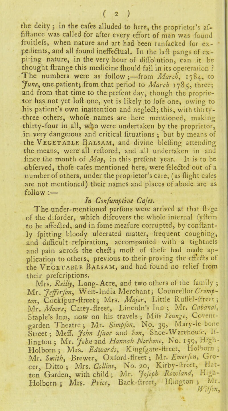 tine deity ; in the cafes alluded to here, the proprietor's af- fiftance was called for after every effort of man was found fruitlefs, when nature and art had been ranfacked for ex- pedients, and all found inefFedual. In the lafl pangs of ex- piring nature, in the very hour of difTolution, can it he thought flrange this medicine fliould fail in its opercration ? The numbers were as follow;—from March, 1784, to June^ one patientj from that period to March 1785, three; and from that time to the prefent day, though the proprie- tor has not yet lofl one, yet is likely to lofe one, owing to his patient's own inattention and neglecl; this, with thirty- three others, whofe names are here mentioned, making thirty-four in all, w^o were undertaken by the proprietor, in very dangerous and critical fituations ; but by means of the Vegetable Balsam, and divine bleffing attending the means, were all reflored, and all undertaken in and fmce the month of May^ in this prefent year. It is to be obferved, thofe cafes mentioned here, were fele£ted out of a number of others, under the propi ietor's care, (as flight cafes are not mentioned) their names and places of abode are as follow :— In Confumpi'tve Cajes, The under-mentioned perfons were arrived at that fl?ge of the diforder, which difcovers the whole internal fyflein to be afFedled, and in fomemeafure corrupted, by confbnt- ly fpitting bloody ulcerated matter, frequent coughing, and difficult refpiration, accompanied with a tightnefs and pain acrofs the chefl; mofl of thefe had made ap- plication to others, previous to their proving the efftiSs of the Vegetable Balsam, and had found no relief from their prefcriptions. Mrs. Re'tlly, Long-Acre, and two others of the family ; Ulr, Jefferfon^ Welt-india Merchant; Councellor Cr^w/s- Cockfpur-flreet; Mrs. Major, Little Ruflel-ffreet; Mr. Moore, Carey-ftreet, Lincoln's Inn ; Mr. Cabava!^ Staple's Inn, now on his travels; Mils Younge, Coveiu- garden Theatre; Mr. SimpJo7i, No. 39, Mary-le bone Street; MefT. John Ifaac and iow, Shoc-Warehoufc, 1(- lington ; Mr. John and Hannah Norhone, No. 15Q, Hi'gh- Holborn; Mrs. Edwards, Kmgfgate-ltreer, Ho!born ; Mr. Sm'tih, Brewer, Oxford - (i reet; Mr. Emerfcn, Gro- cer, Ditto ; Mrs. Collins, No. 20, Kirby-ltrcet, H.n- ton Garden, with child; Mr. Jojcph Rowland, High- Holborn i Mrs. Price, Back-ffreet, lilwigton ; Mr