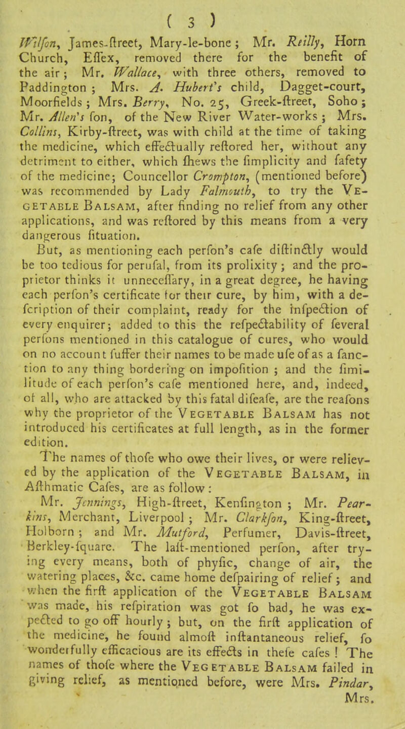 IPVfon^ James.flreet, Mary-le-bone ; Mr. Rt'tl^^ Horn Church, Eflex, removed there for the benefit of the air; Mr. Wallace^ with three others, removed to Paddington ; Mrs. Hubert's child, Dagget-court, Moorfields; Mrs. Berry^ No. 25, Greek-ftreet, Soho j Mr. Allen's fon, of the New River Water-works ; Mrs. Collins, Kirby-ftreet, was with child at the time of taking the medicine, which effeftually reftored her, without any detriment to either, which fhews the fimplicity and fafety of the medicine; Councellor Crompton, (mentioned before) was recommended by Lady Falmouth^ to try the Ve- getable Balsam, after finding no relief from any other applications, and was reftored by this means from a very dangerous fituation. But, as mentioning each perfon's cafe diftinftly would be too tedious for perufal, from its prolixity; and the pro- prietor thinks it unnecefl'ary, in a great degree, he having each perfon's certificate for their cure, by him, with a de- fcription of their complaint, ready for the infpeilion of every enquirer; added to this the refpedlability of feveral perfons mentioned in this catalogue of cures, who would on no account fufFer their names to be made ufe of as a fanc- tion to any thing bordering on impofition ; and the fimi- litude of each perfon's cafe mentioned here, and, indeed, of all, who are attacked by this fatal difeafe, are the rcafons why the proprietor of the Vegetable Balsam has not introduced his certificates at full length, as in the former edition. The names of thofe who owe their lives, or were reliev- ed by the application of the Vegetable Balsam, in Afthmatic Cafes, are as follow: Mr. Joinings, High-ftreet, Kenfing,ton ; Mr. Pear kins. Merchant, Liverpool ; Mr. Clarifon, King-ftreet, I-Iolborn ; and Mr. Mutford, Perfumer, Davis-ftreet, Berkley-fquarc. The lalt-mentioned perfon, after try- ing every means, both of phyfic, change of air, the watering places, &c. came home defpairing of relief; and when the firft application of the Vegetable Balsam was made, his refpiration was got fo bad, he was ex- pelled to go ofF hourly ; but, on the firft application of the medicine, he found almoft inftantaneous relief, fo wonderfully efficacious are its efFeds in thefe cafes ! The names of thofe where the Vegetable Balsam failed in giving relief, as mentipned before, were Mrs. Pindar, Mrs.