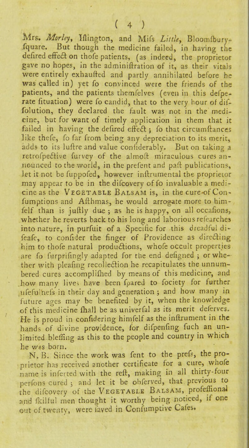Mrs. Morleyy Iflington, and Mifs Little, Bloomfbury- fquare. But though the medicine failed, in having the defined effect on thofe patients, (as indeed, the proprietor gave no hopes, in the adminiftration of it, as their vitais were entirely exhaufted and partly annihilated before he was called in) yet fo convinced were the friends of the patients, and the patients themfelves (even in this defpe- rate fituation) were fo candid, that to the very hour of dif- folution, they declared the fault was not in the medi- cine, but for want of timely application in them that it failed in having the defired effeft j fo that circumftances like thefe, fo far from being any depreciation to its merit, adds to its luftre and value confiderably. But on taking a retrofpedtive furvey of the almoft miraculous cures an- nounced to the world, in the prefent and paft publications, let it not be fuppofed, however inftrumental the proprietor may appear to be in the difcovery of fo invaluable a medi- cine as the Vegetable Balsam is, in the cure-of Con- fumptions and Afthmas, he would arrogate more to him- felf than is juftly due ; as he is happy, on all occafions, whether he reverts back to his long and laborious refearches into nature, in purfuit of a Specific for this dreadful di- feafe, to confider the finger of Providence as dircfling him to thofe natural produdions, whofe occult properties are fo furprifmgly adapted for the end defigned ; or whe- ther with pleafing recolledtion he recapitulates the unnum- bered cures accompli{hed by means of this medicine, and how many live> have been fpared to fociety for further nfefulhefs in their day and generation ; and how many in future ages may be benefited by it, when the knowledge of this medicine fhall be as univerfal as its merit deferves. He is proud in confidering himfelf as the inftrument in the hands of divine providence, for difpenfing fuch an un- limited bleffing as this to the people and country in which he was born. N. B. Since the work was fent to the prefs, the pro- prietor has received another certificate for a cure, whofe name is inferted with the reft, making in all thirty-four perfons cured ; and let it be ohferved, that previous to the difcovery of the Vegetable Balsam, profeffionaJ and fldlful men thought it worthy being noticed, if one out of twenty, were faved in Confumptive Cafes.