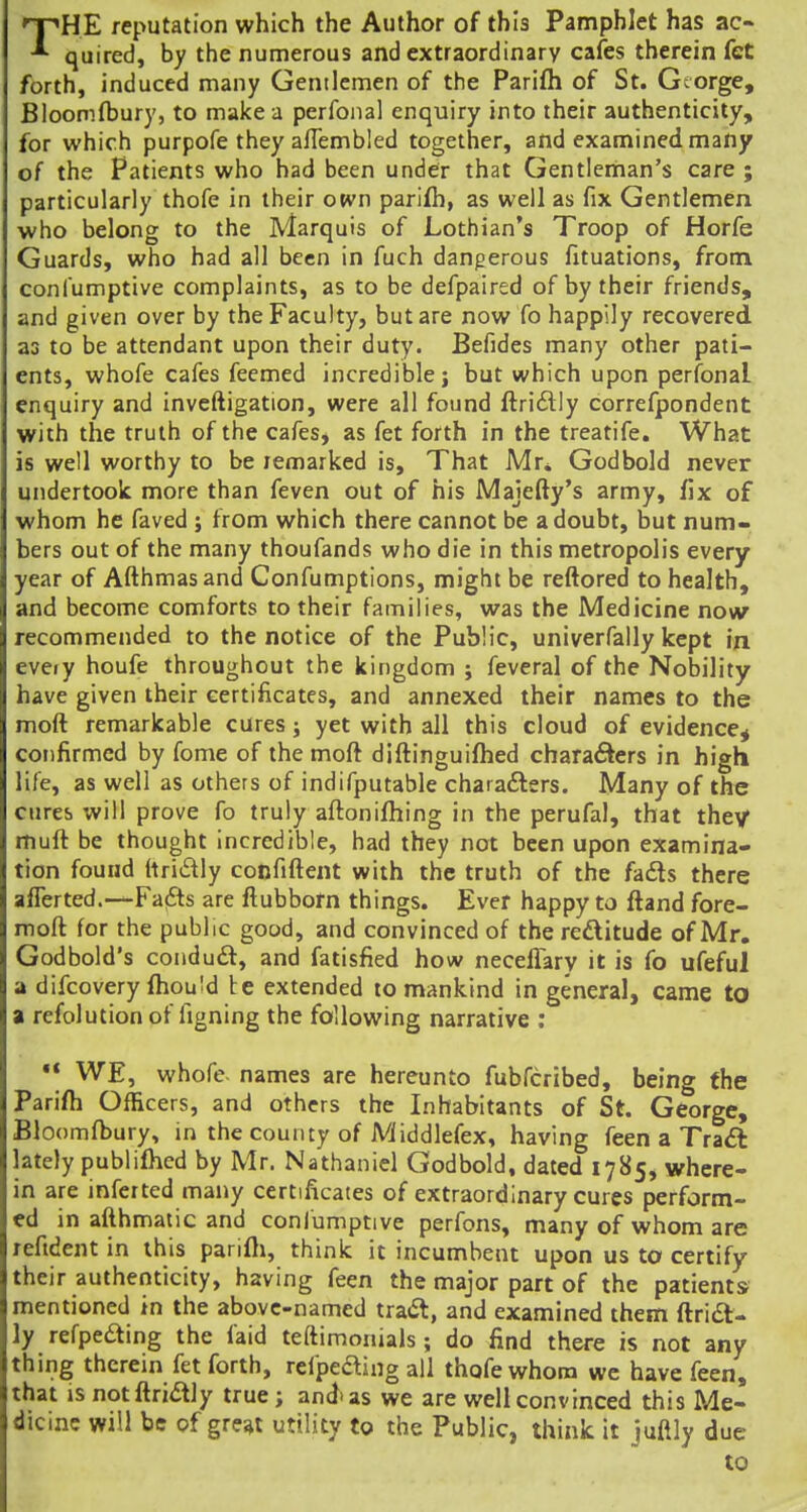 THE reputation which the Author of this Pamphlet has ac- quired, by the numerous and extraordinary cafes therein fet forth, induced many Gentlemen of the Parifh of St. George, Bloomfbury, to make a perfoiial enquiry into their authenticity, for which purpofe they alTembled together, and examined many of the Patients who had been under that Gentleman's care ; particularly thofe in their otvn parifh, as well as fix Gentlemen who belong to the Marquis of Lothian's Troop of Horfe Guards, who had all been in fuch dangerous fituations, from confumptive complaints, as to be defpaired of by their friends, and given over by the Faculty, but are now fo happily recovered as to be attendant upon their duty. Befides many other pati- ents, whofe cafes feemed incredible; but which upon perfonal enquiry and inveftigation, were all found ftridlly correfpondent with the truth of the cafes, as fet forth in the treatife. What is well worthy to be remarked is. That Mr* Godbold never undertook more than feven out of his Majefty's army, fix of whom he faved j from which there cannot be a doubt, but num- bers out of the many thoufands who die in this metropolis every year of Afthmasand Confumptions, might be reftored to health, and become comforts to their families, was the Medicine now recommended to the notice of the Public, univerfally kept in eveiy houfe throughout the kingdom ; feveral of the Nobility have given their certificates, and annexed their names to the moft remarkable cures; yet with all this cloud of evidence^ confirmed by fome of the moft diftinguifhed characters in high life, as well as others of indifputable charafters. Many of the cures will prove fo truly aftonifhing in the perufal, that they muft be thought incredible, had they not been upon examina- tion found (tridly confiftent with the truth of the fa6ts there aflerted.—Fafts are ftubbom things. Ever happy to ftand fore- moft for the publ ic good, and convinced of the redlitude of Mr. Godbold's conduft, and fatisfied how neceffary it is fo ufeful a difcovery (hould be extended to mankind in general, came to a refolution of figning the following narrative ;  WE, whofe names are hereunto fubfcribed, being the Parifh Officers, and others the Inhabitants of St. George, Bloomfbury, in the county of Middlefex, having feen a Traft lately publifhed by Mr. Nathaniel Godbold, dated 1785, where- in are inferted many certificates of extraordinary cures perform- ed in ailhmatic and confumptive perfons, many of whom are refident in this parifli, think it incumbent upon us to certify their authenticity, having feen the major part of the patients mentioned in the above-named tra^t, and examined them flridl- ly refpeaing the faid teftimonials; do find there is not any thing therein fet forth, refpeaing all thofe whom we have feen, that IS notflriaiy true; and'as we are well convinced this Me- dicine will be of great utility to the Public, think it juaiy due to