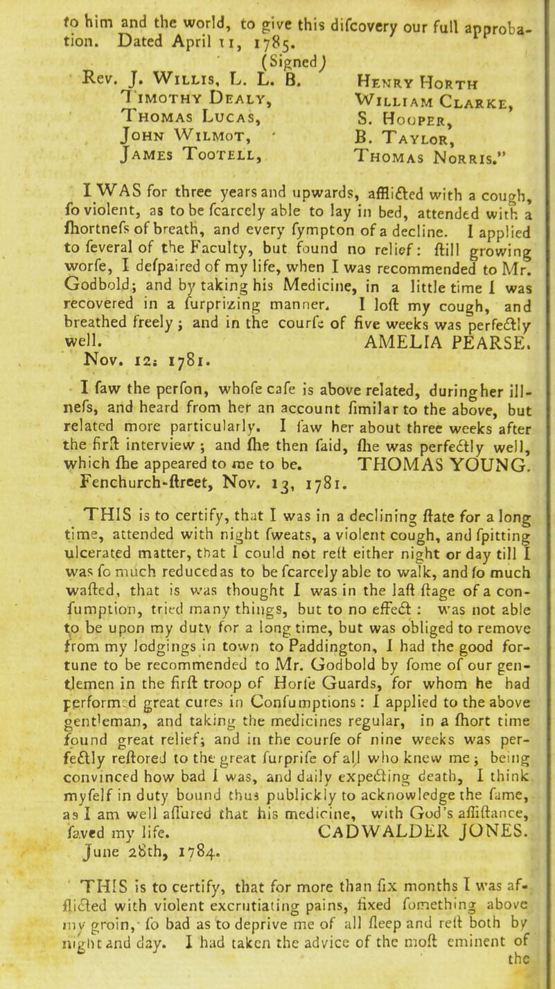 fo him and the world, to give this difcovcry our full approba- tion. Dated April T I, 1785. (Signed^ Rev. J. Willis, L. L. B. Henry Horth 7 iMOTHY Dealy, William Clarke, Thomas Lucas, S. Hooper, John Wilmot, • B. Taylor, James Tootell, Thomas Norris. I WAS for three years and upwards, afflifted with a cough, fo violent, as to be fcarcely able to lay in bed, attended with a ftiortnefs of breath, and every fympton of a decline. I applied to feveral of the Faculty, but found no relief: ftill growing worfe, I defpaired of my life, when I was recommended to Mr. Godbold; and by taking his Medicine, in a little time 1 was recovered in a furprizing manner. I loft my cough, and breathed freely; and in the courfs of five weeks was perfeftly well. AMELIA PEARSE. Nov. i2i 1781. I faw the perfon, whofe cafe is above related, duringher ill- nefs, and heard from her an account fimilarto the above, but related more particularly. I faw her about three weeks after the firll interview ; and flie then faid, flie was perfectly well, which {he appeared to rae to be. THOMAS YOUNG. Fenchurch-ftreet, Nov. 13, 1781. THIS is to certify, that I was in a declining ftate for a long time, attended with night fweats, a violent cough, and fpitting ulcerated matter, that I could not relt either night or day till I was fo much reduced as to be fcarcely able to walk, andfo much wafted, that is was thought I was in the laft ftage of a con- fumption, tried many things, but to no eft'edt : was not able to be upon my dutv for a longtime, but was obliged to remove from my lodgings in town to Paddington, I had the good for- tune to be recommended to Mr. Godbold by fome of our gen- tlemen in the firft troop of Horfe Guards, for whom he had performed great cures in Confumptions: I applied to the above gentleman, and taking the medicines regular, in a ftiort time found great relief; and in the courfe of nine weeks was per- fe£lly reftored to the great furprifc of alj who knew me j being convinced how bad i was, and daily expefting death, I think myfelf in duty bound thui publickly to acknowledge the fame, as I am well allured that his medicine, with God's affiftance, ifaved my life. CaDWALDER JONES. June 28th, 1784. ' THIS is to certify, that for more than fix months I was af- flicted with violent excrutiating pains, fixed fomething above iiiv groin,- fo bad as to deprive me of all fleep and rell both by night and day. I had taken the advice of the moft eminent of the