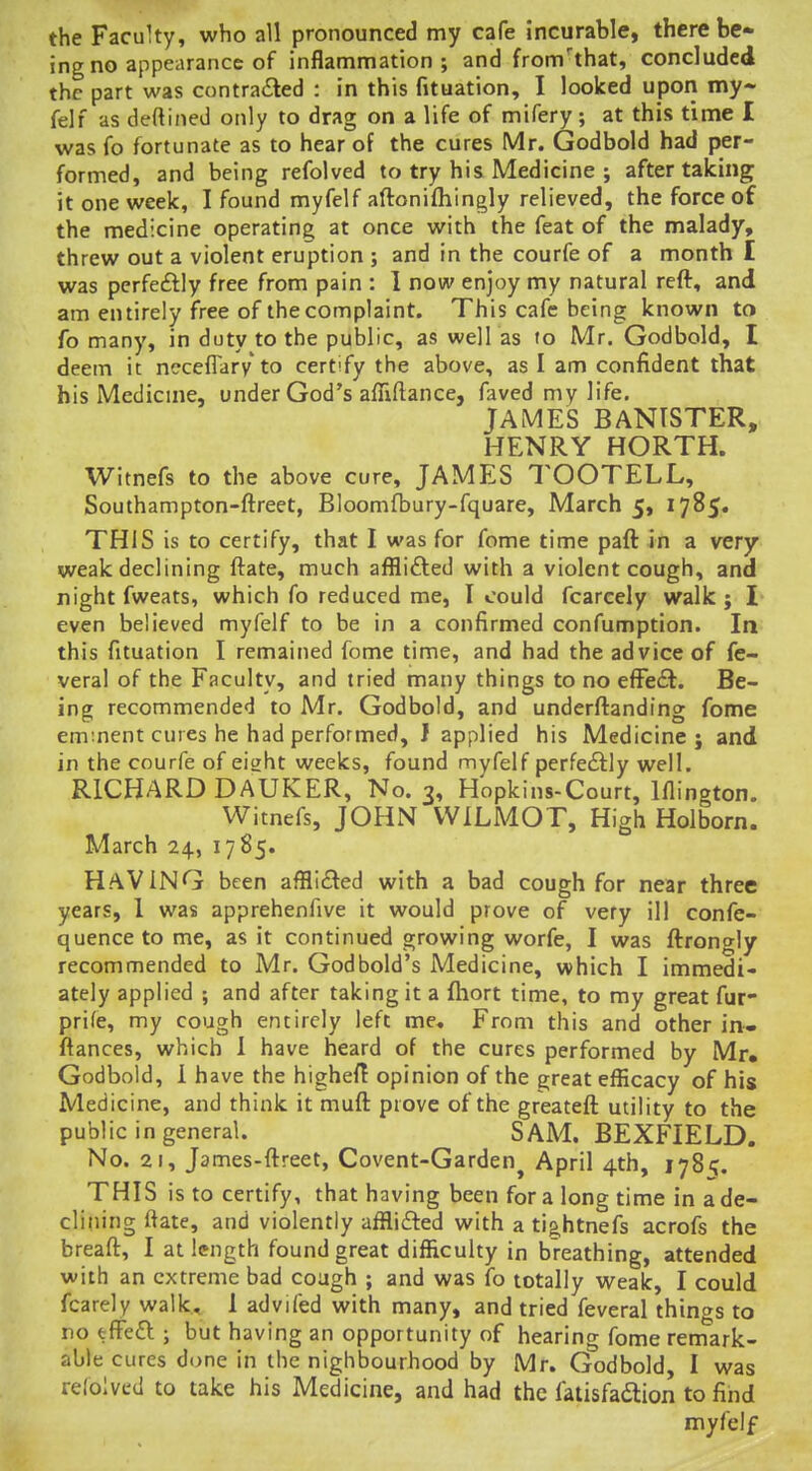 the Faculty, who all pronounced my cafe incurable, there be- ing no appearance of inflammation; and from'that, concluded the part was contra£led : in this fituation, I looked upon my- felf as deftined only to drag on a life of mifery; at thifJ time I was fo fortunate as to hear of the cures Mr. Godbold had per- formed, and being refolved to try his Medicine ; after talcing it one week, I found myfelf aftoniftiingly relieved, the force of the medicine operating at once with the feat of the malady, threw out a violent eruption ; and in the courfe of a month I was perfeftly free from pain : 1 now enjoy my natural reft, and am entirely free of the complaint. This cafe being known to fo many, in duty to the public, as well as to Mr, Godbold, I deem it neceffary to certify the above, as I am confident that his Medicine, under God's afliftance, faved my life. JAMES BANISTER, HENRY HORTH. Witnefs to the above cure, JAMES TOOTELL, Southampton-ftreet, Bloomfbury-fquare, March 5, 1785. THIS is to certify, that I was for fome time pafl: in a very weak declining ftate, much afflifted with a violent cough, and night fweats, which fo reduced me, I could fcarcely walk; I even believed myfelf to be in a confirmed confumption. In this fituation I remained fome time, and had the advice of fe- veral of the Faculty, and tried many things to no efFe£l. Be- ing recommended to Mr. Godbold, and underftanding fome eminent cures he had performed, J applied his Medicine; and in the courfe of eight weeks, found myfelf perfedlly well. RICHARD DAUKER, No. 3, Hopkins-Court, Iflington. Witnefs, JOHN VVILMOT, High Holborn. March 24, 1785. Having been afflifted with a bad cough for near three years, 1 was apprehenfive it would prove of very ill confe- quence to me, as it continued growing worfe, I was ftrongly recommended to Mr. Godbold's Medicine, which I immedi- ately applied ; and after taking it a fhort time, to my great fur- prife, my cough entirely left me. From this and other in» fiances, which 1 have heard of the cures performed by Mr. Godbold, i have the highefT opinion of the great efficacy of his Medicine, and think it muft prove of the greateft utility to the public in general. SAM. BEXFIELD. No. 21, James-ftreet, Covent-Garden^ April 4th, 178'?. THIS is to certify, that having been for a long time in a de- clining ftate, and violently afflifted with a tig,htnefs acrofs the breaft, I at length found great difficulty in breathing, attended with an extreme bad cough ; and was fo totally weak, I could fcarely walk, 1 advifed with many, and tried feveral things to no efFefl j but having an opportunity of hearing fome remark- able cures di>ne in the nighbourhood by Mr. Godbold I was refoivcd to take his Medicine, and had the fatisfadlion to find myfelf