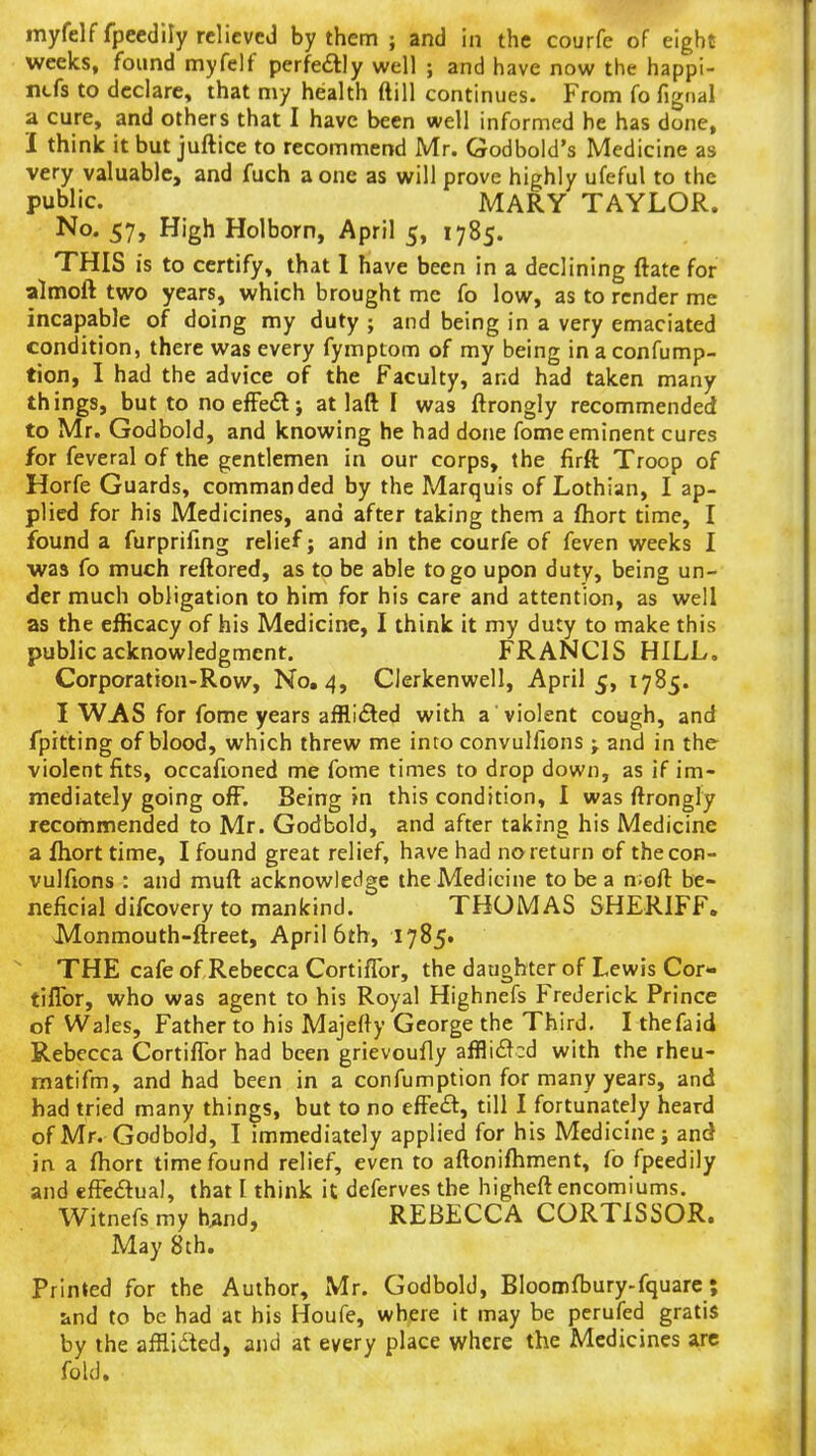 myfelffpcedily relieved by them ; and in the courfe of eight weeks, found myfelf perfedlly well ; and have now the happi- rtfs to declare, that my health ftill continues. From fo fignal a cure, and others that I have been well informed be has done, 1 think it but juftice to recommend Mr. Godbold's Medicine as very valuable, and fuch a one as will prove highly ufeful to the public. MARY TAYLOR. No. 57, High Holborn, April 5, 1785. THIS is to certify, that I have been in a declining ftate for almoft two years, which brought mc fo low, as to render me incapable of doing my duty ; and being in a very emaciated condition, there was every fymptom of my being in a confump- tion, I had the advice of the Faculty, and had taken many things, but to noefFedl; at 1 aft I was ftrongly recommended to Mr. Godbold, and knowing he had done fome eminent cures for feveral of the gentlemen in our corps, the firft Troop of Horfe Guards, commanded by the Marquis of Lothian, I ap- plied for his Medicines, and after taking them a fhort time, I found a furprifing relief; and in the courfe of feven weeks I was fo much reftored, as to be able to go upon duty, being un- der much obligation to him for his care and attention, as well as the efficacy of his Medicine, I think it my duty to make this public acknowledgment. FRANCIS HILL, Corporation-Row, No, 4, Clerkenwell, April 5, 1785. I WAS for fome years afflicSled with a violent cough, and fpitting of blood, which threw me into convulfions j and in the violent fits, occafioned me fome times to drop down, as if im- mediately going ofF. Being in this condition, I was ftrongly recommended to Mr. Godbold, and after taking his Medicine a fhort time, I found great relief, have had no return of the con- vulfions : and muft acknowledge the Medicine to be a n;oft be- neficial difcovery to mankind. THOMAS SHERIFF. Monmouth-ftreet, April 6th, 1785. THE cafe of Rebecca CortifTor, the daughter of Lewis Cor- tiflbr, who was agent to his Royal Highnefs Frederick Prince of Wales, Father to his Majefty George the Third. I thefaid Rebecca Cortiflbr had been grievoufly affli£^:d with the rheu- matifm, and had been in a confumption for many years, and had tried many things, but to no effe£l:, till I fortunately heard of Mr. Godbold, I immediately applied for his Medicine; and in a ftiort time found relief, even to aftonifliment, fo fpeedily and effectual, that I think it deferves the higheft encomiums. Witnefs my h^nd, REBECCA CORTISSOR. May 8th. Primed for the Author, Mr. Godbold, Bloomfljury-fquarc; and to be had at his Houfe, where it may be perufed gratis by the afflidted, and at every place where the Medicines arc fold.