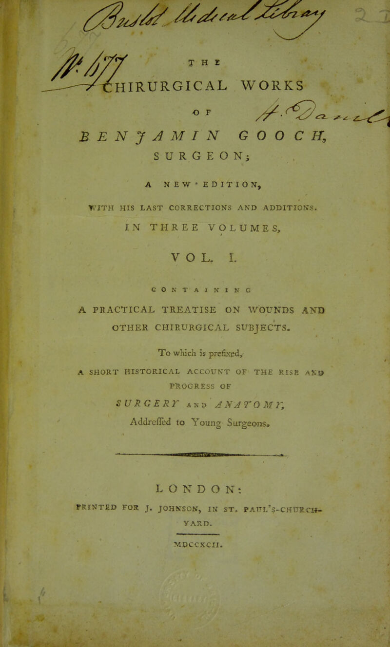 BENJAMIN GOOCH, SURGEON; A NEW'EDITION-, r » ▼,-JTH HIS LAST CORRECTIONS AND ADDITIONS. IN THREE VOLUMES, VOL, L CONTAINING A PRACTICAL TREATISE ON WOUNDS AND OTHER CHIRURGICAL SUBJECTS. To which is prefixed, A SHORT HISTORICAL ACCOUNT OF THE RISK ASO PROGRESS OF SURGERY J NJTO M r, Addrefled to Young Surgeons* LONDON: « PRINTED FOR J. JOHNSON, IN ST. PATJL’$-CHURCli- VARD. MDCCXCII.