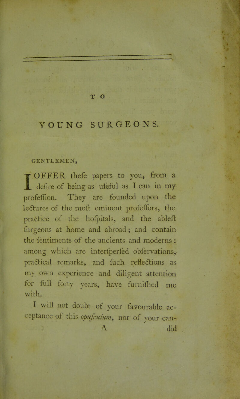 YOUNG SURGEONS. GENTLEMEN, I OFFER thefe papers to you, from a defire of being as ufeful as I can in my profeffion. They are founded upon the lectures of the moft eminent profelTors, the pradtice of the holpitals, and the ableft furgeons at home and abroad; and contain the fentiments of the ancients and moderns : among which are interlperfed obfervations, pradtical remarks, and fuch reflexions as my own experience and diligent attention for full forty years, have furnifhed me with. I will not doubt of your favourable ac- ceptance of this opufculum^ nor of your can- A  did