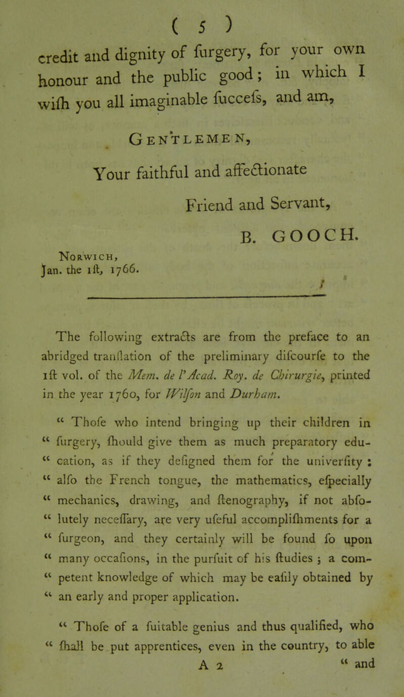 credit and dignity of forgery, for your own honour and the public good; in which I wilh you all imaginable fuccefs, and am. Gentlemen, Your faithful and afFedlionate Friend and Servant, B. GOOCH. Norwich, Jan. the ill, 1766. The following extradls are from the preface to an abridged tranllation of the preliminary dlfcourfe to the I ft vol. of the Mem. de V Acad. Roy. de Chirurgie, printed in the year 1760, for Wilfon and Durham. “ Thofe who intend bringing up their children in “ furgery, ftiould give them as much preparatory edu- “ cation, as if they defigned them for the univerfity : “ alfo the French tongue, the mathematics, elpecially “ mechanics, drawing, and ftenography, if not abfo- “ lutely necelTary, are very ufeful accomplifliments for a ‘‘ furgeon, and they certainly will be found fo upon “ many occafions, in the purfuit of his ftudies j a com- “ petent knowledge of which may be ealily obtained by “ an early and proper application. “ Thofe of a fuitable genius and thus qualified, who “ Ihall be put apprentices, even in the country, to able A 2 “ and