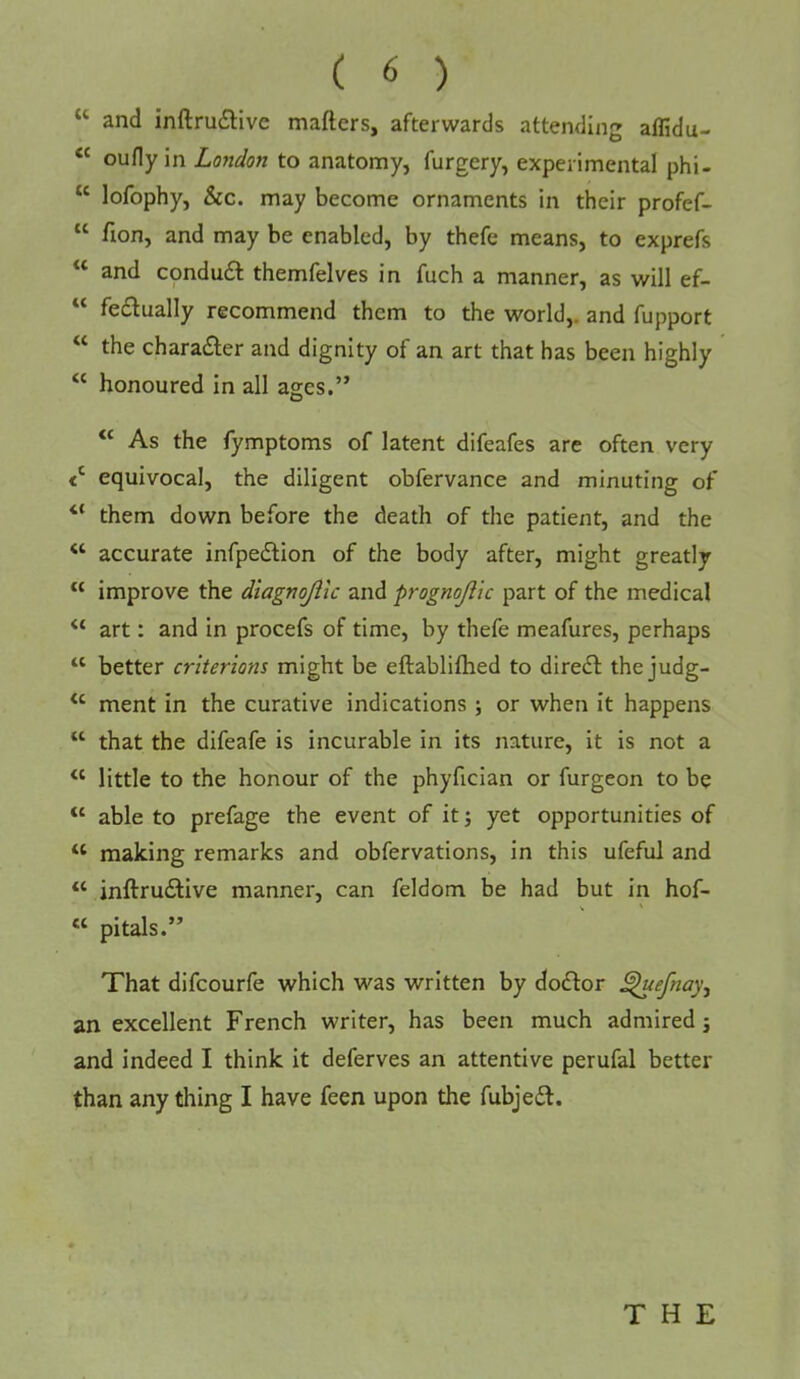 “ and inftru£live mafters, afterwards attending affidu- “ oufly in London to anatomy, furgery, experimental phi- “ lofophy, &c. may become ornaments in their profef- “ fion, and may be enabled, by thefe means, to exprefs “ and cpndu6t themfelves in fuch a manner, as will ef- fedually recommend them to the world,, and fupport “ the character and dignity of an art that has been highly ‘‘ honoured in all ages.” “ As the fymptoms of latent difeafes are often very equivocal, the diligent obfervance and minuting of “ them down before the death of the patient, and the ‘‘ accurate infpe£lion of the body after, might greatly “ improve the dtagnojiic and prognojiic part of the medical art: and in procefs of time, by thefe meafures, perhaps “ better criterions might be eftablifhed to direct the judg- ment in the curative indications ; or when it happens “ that the difeafe is incurable in its nature, it is not a “ little to the honour of the phyfician or furgeon to be “ able to prefage the event of it j yet opportunities of ‘‘ making remarks and obfervations, in this ufeful and inftrudlive manner, can feldom be had but in hof- “ pitals.” That difcourfe which was written by doftor ^efnay, an excellent French writer, has been much admired; and indeed I think it deferves an attentive perufal better than any thing I have feen upon the fubjedl.