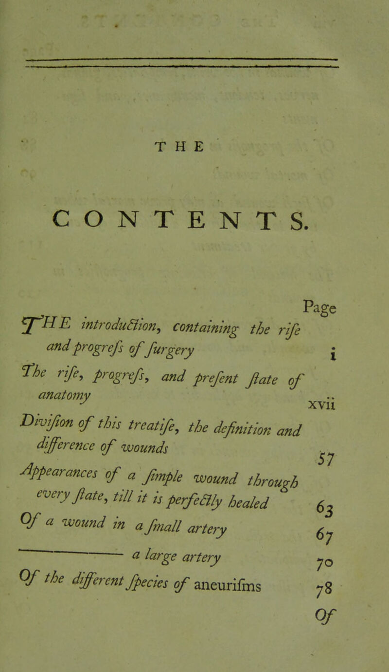 CONTENTS. Page ^HE introduSiion, containing the rife and progrefs of furgery £ fhc rife^ and prefent fate of anatomy xvii Divijion of this treatife, the definition and difference of wounds appearances of a fimpk wound through every ftate, till it is perfeaiy healed 63 Of a wound in a fmall artery g- ■ ^ large artery Of the different fpecies of aneurifms 78