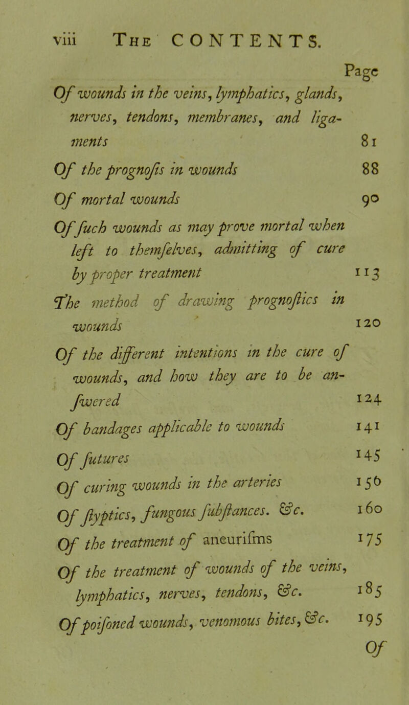 Page Of wounds in the veins, lymphatics, glands, nerves, tendons, membranes, and liga- ments 81 Of the prognofs in wounds 88 Of mortal wounds 90 Of fuch wounds as may prove mortal when left to themfelves, admitting of cure by proper treatment 113 fhe method of drawing prognoftics in wounds 120 Of the different intentions in the cure of wounds, and how they are to be an- fwered Of bandages applicable to wounds 124 141 Of futures Of curing wounds in the arteries Of fyptics, fungous fubftances. &c. Of the treatment of aneurifms Of the treatment of wounds of the veins, lymphatics, nerves, tendons, &c. Ofpoifonedwounds, venomous bites,&c. 145 160 175 185 '95