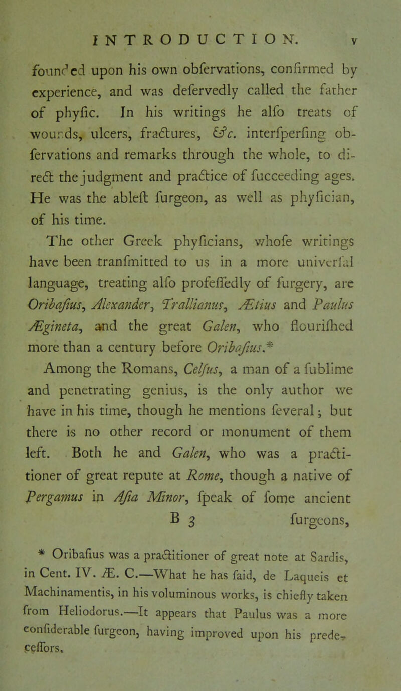 founi^cd upon his own obfervations, confirmed by experience, and was defervedly called the father of phyfic. In his writings he alfo treats of wourds, ulcers, fradlures, interfperfing ob- fervations and remarks through the whole, to di- refl the judgment and praflice of fucceeding ages. He was the ableft furgeon, as well as phyfician, of his time. The other Greek phyficians, v/hofe writings have been tranfmitted to us in a more univcrhil language, treating alfo profefiedly of furgery, arc Oribaftus^ AlexanderTrallianus^ Mtius and Paulus Mgineta^ :wid the great Galen^ who flourifiied more than a century before Oribafius.^ Among the Romans, Celfus^ a man of a fublime and penetrating genius, is the only author we have in his time, though he mentions feveral; but there is no other record or monument of them left. Both he and Galen, who was a pradli- tioner of great repute at Rome, though a native of Pergamus in AJia Minor, fpeak of fome ancient B 3 furgeons, * Oribafius was a pra£fitioner of great note at Sardis, in Cent. IV. JEi. C.—What he has faid, de Laqueis et Machinamentis, in his voluminous works, is chiefly taken from Heliodorus.—^It appears that Paulus was a more eonfiderable furgeon, having improved upon his prede, eeffors.
