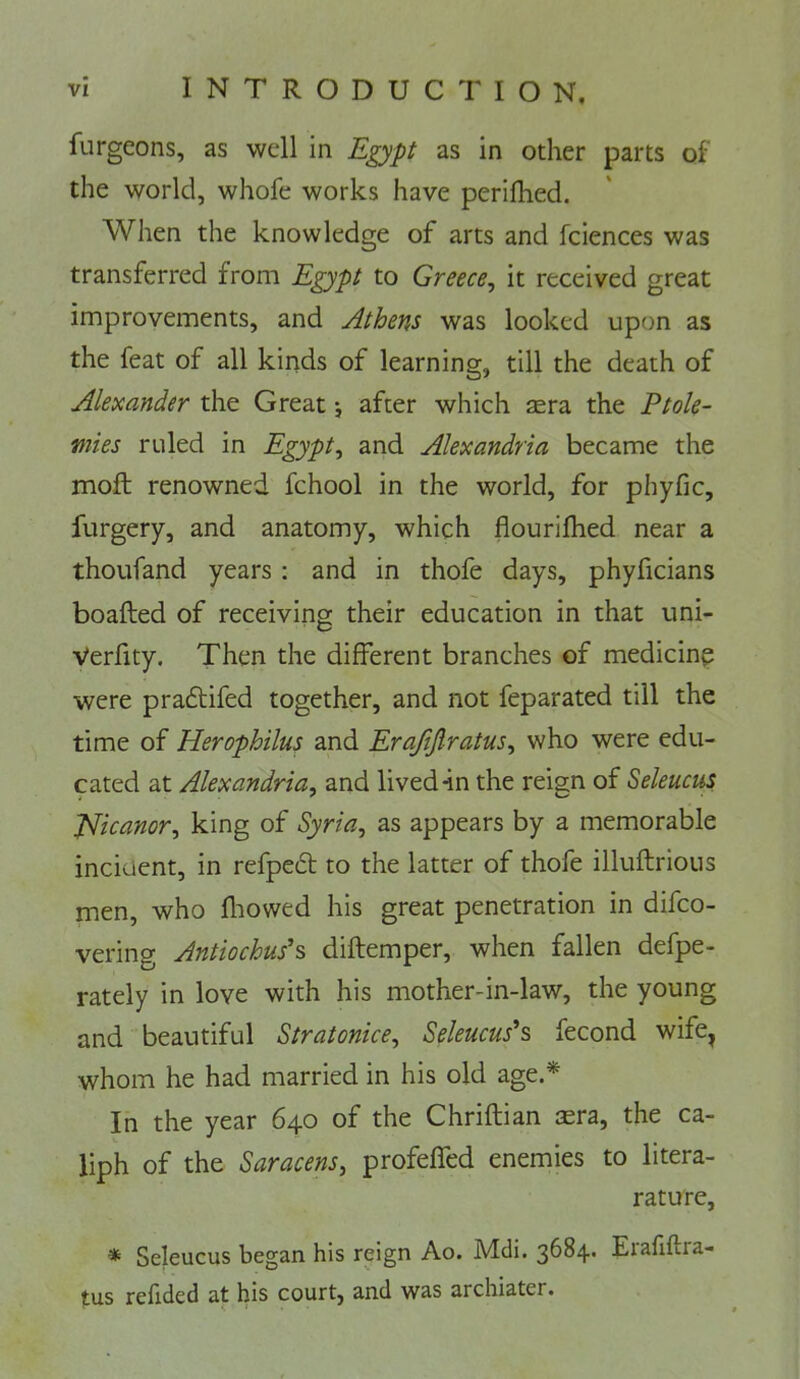furgeons, as well in Egypt as in other parts of the world, whofe works have perifhed. When the knowledge of arts and fciences was transferred from Egypt to Greece, it received great improvements, and Athens was looked upon as the feat of all kinds of learning, till the death of Alexander the Great *, after which sera the Ptole- mies ruled in Egypt, and Alexandria became the moft renowned fchool in the world, for phyfic, furgery, and anatomy, which flourifhed near a thoufand years : and in thofe days, phyficians boafted of receiving their education in that uni- Verfity. Then the different branches of medicine were pradtifed together, and not feparated till the time of Herophilus and Erafijiratus, who were edu- cated at Alexandria, and lived 4n the reign of Seleucm, Jdicanor, king of Syria, as appears by a memorable incident, in refpedt to the latter of thofe illuflrious men, who fliowed his great penetration in difco- vering Antiochus’s diftemper, when fallen defpe- rately in love with his mother-in-law, the young and beautiful Stratonice, Seleucus^s fecond wife^ whom he had married in his old age.* In the year 640 of the Chriflian sera, the ca- liph of the Saracens, profeffed enemies to litera- rature, * Seleucus began his reign Ao. Mdi. 3684. Erafiflra- tus refided at his court, and was archiater.