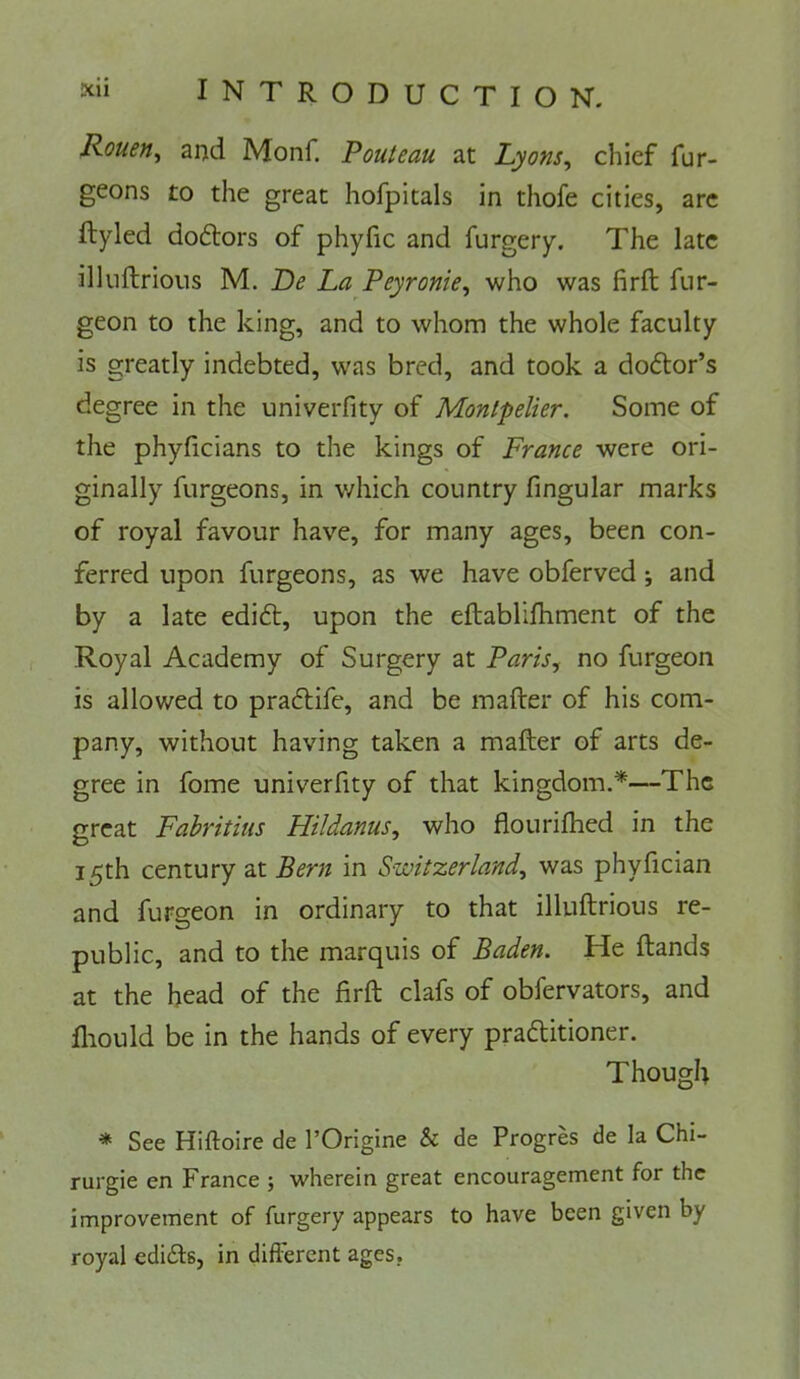 Rouen^ and Monf. Pouteau at Lyons^ chief fur- geons to the great hofpitals in thofe cities, arc ftyled doftors of phyfic and forgery. The late illuftrioiis M. Re La Peyronie^ who was firft fur- geon to the king, and to whom the whole faculty is greatly indebted, was bred, and took a doctor’s degree in the univerfity of Montpelier. Some of the phyficians to the kings of France were ori- ginally furgeons, in which country fingular marks of royal favour have, for many ages, been con- ferred upon furgeons, as we have obferved j and by a late edi6t, upon the eftablifhment of the Royal Academy of Surgery at Paris, no furgeon is allowed to praftife, and be mailer of his com- pany, without having taken a mailer of arts de- gree in fome univerfity of that kingdom.*—The great Fabritius Hildanus, who flouriihed in the 15th century at Bern in Switzerland, was phylician and furgeon in ordinary to that illuilrious re- public, and to the marquis of Baden. He Hands at the head of the firil clafs of obfervators, and fliould be in the hands of every pradlitioner. Though * See Hiftoire de I’Origine & de Progres de la Chi- rurgie en France ; wherein great encouragement for the improvement of furgery appears to have been given by royal edicts, in different ages,
