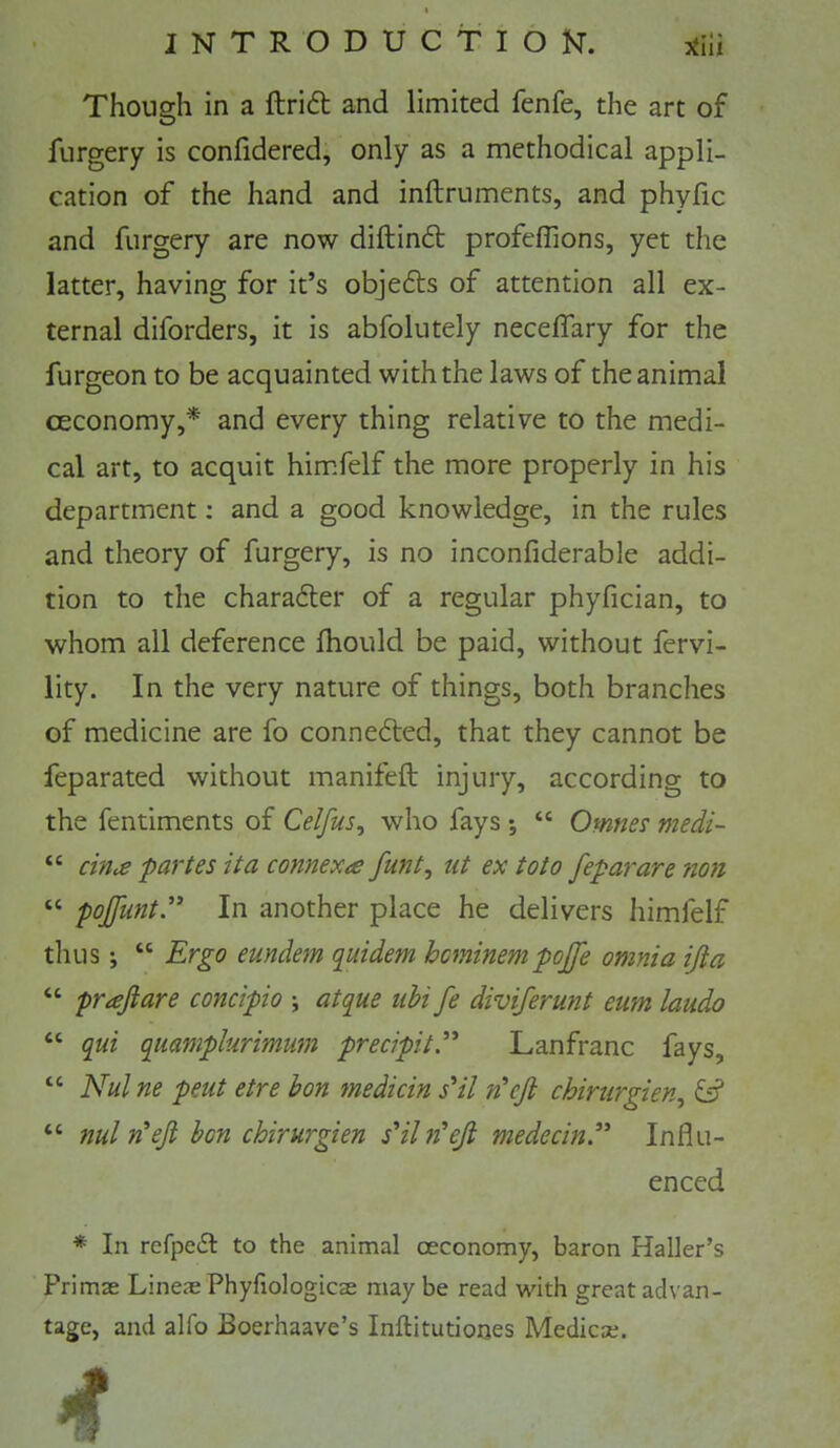 Though in a ftri6t and limited fenfe, the art of furgery is conhdered, only as a methodical appli- cation of the hand and inftruments, and phyfic and furgery are now diftinft profeffions, yet the latter, having for it’s objedts of attention all ex- ternal diforders, it is abfolutely neceffary for the furgeon to be acquainted with the laws of the animal ceconomy,* and every thing relative to the medi- cal art, to acquit him.felf the more properly in his department; and a good knowledge, in the rules and theory of furgery, is no inconfiderable addi- tion to the charadter of a regular phyfician, to whom all deference fhould be paid, without fervi- lity. In the very nature of things, both branches of medicine are fo connected, that they cannot be feparated without manifeft injury, according to the fentiments of Celfus^ who fays •, “ Omnes medi- “ cin^ partes it a connexa funt^ tit ex toto feparare non “ pojfunty In another place he delivers himfelf thus; “ Ergo eundem quidem hcminempojfe omnia ijia “ prajiare concipio ; atque iihi fe diviferunt eum laudo “ qui quamplurimum precipit,'‘' Lanfranc fays, “ Nul ne pent etre bon medicin s'il n'ejl chirurgien^ & “ nuln'eji bon chirurgien s'ihi^eji medecin.” Influ- enced * In refpedl to the animal oeconomy, baron Haller’s Primae Lineje Phyfiologicse may be read with great advan- tage, and alfo Boerhaave’s Inftitutiones Medicse.