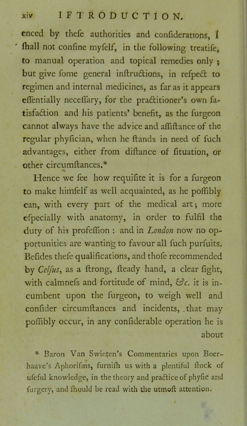 enced by thefe authorities and confiderations, 1 fhall not confine myfelf, in the following treatife, to manual operation and topical remedies only ; but give fome general inftruflions, in refpedt to regimen and internal medicines, as far as it appears effentially neceflary, for the prailitioner’s own fa- tisfadlion and his patients’ benefit, as the furgeon cannot always have the advice and aflTiftance of the regular phyfician, when he Hands in need of fuch advantages, either from diftance of fituation, or other circumftances.* Hence we fee how requifite it is for a furgeon to make himfelf as well acquainted, as he poffibly can, with every part of the medical art; m.ore efpecially with anatomy, in order to fulfil the duty of his profeffion : and in London now no op- portunities are wanting to favour all fuch purfuits. Befides thefe qualifications, and thofe recommended by Celfus^ as a ftrong. Heady hand, a clear fight, with calmnefs and fortitude of mind, ^c. it is in- cumbent upon the furgeon, to weigh well and confider circumHances and incidents, .that may poffibly occur, in any confider able operation he is about * Baroa Van Swie.fen’s Commentaries upon Boer- haave’s Aphorifms, furnifh us with a plentiful Hock of ufeful knowledge, in the theory and prafticeof phyfic and furgery, and fhould be read with tire utmoft attention. I