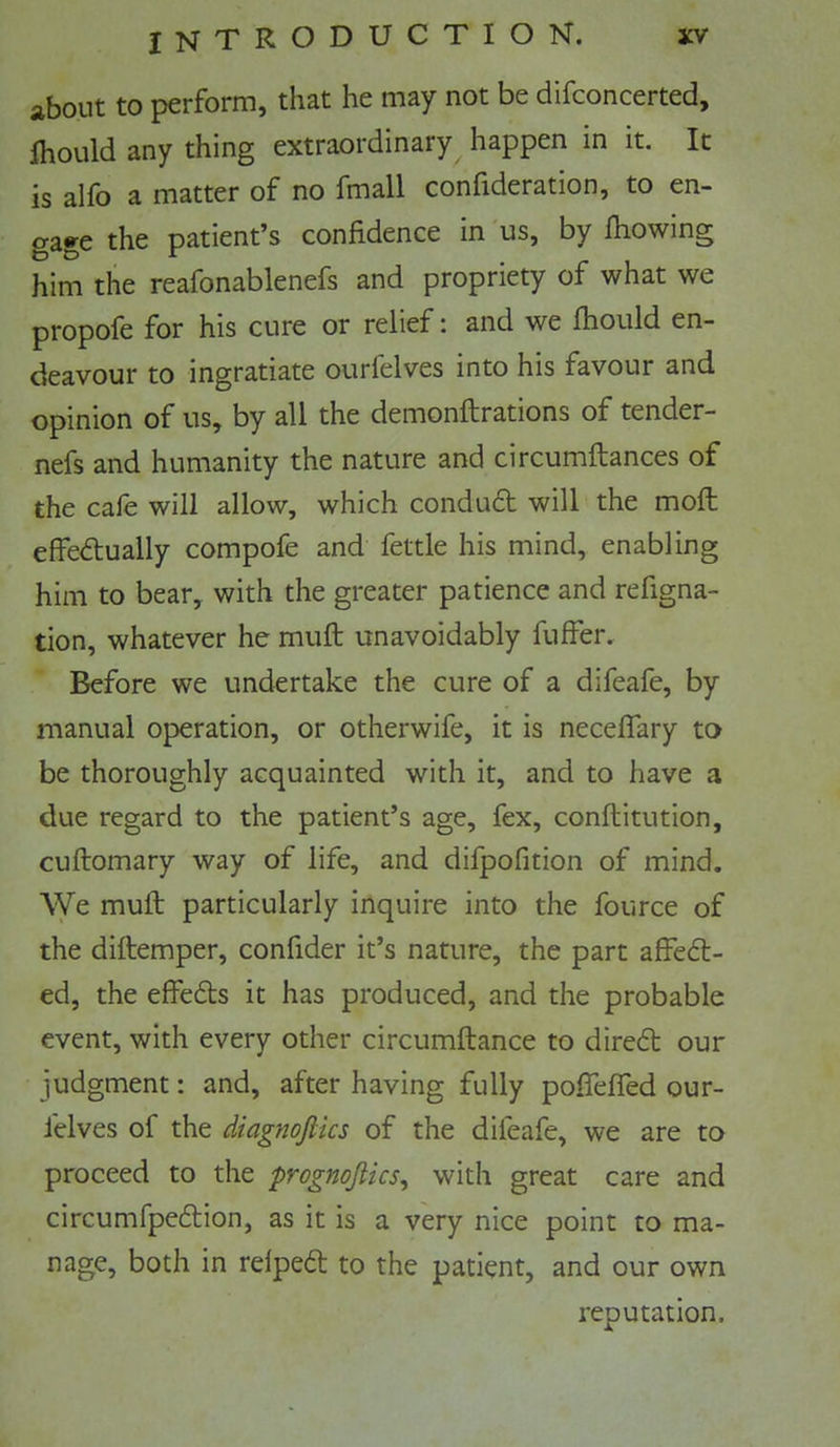 about to perform, that he may not be difconcerted, Ihould any thing extraordinary happen in it. It is alfo a matter of no fmall confideration, to en- gage the patient*s confidence in us, by fiiowing him the reafonablenefs and propriety of what we propofe for his cure or relief: and we Ihould en- deavour to ingratiate ourfelves into his favour and opinion of us, by all the demonftrations of tender- nefs and humanity the nature and circumftances of the cafe will allow, which conduft will the mod: effedtually compofe and fettle his mind, enabling him to bear, with the greater patience and refigna- tion, whatever he muft unavoidably fuffer. Before we undertake the cure of a difeafe, by manual operation, or otherwife, it is necelTary to be thoroughly acquainted with it, and to have a due regard to the patient’s age, fex, conftitution, cuftomary way of life, and difpofition of mind. We mull particularly inquire into the fource of the diftemper, confider it’s nature, the part affed:- ed, the effeds it has produced, and the probable event, with every other circumftance to dired our judgment: and, after having fully poflelfed our- felves of the diagnojlics of the difeafe, we are to proceed to the prognojlics, with great care and circumfpedion, as it is a very nice point to ma- nage, both in relped to the patient, and our own reputation.