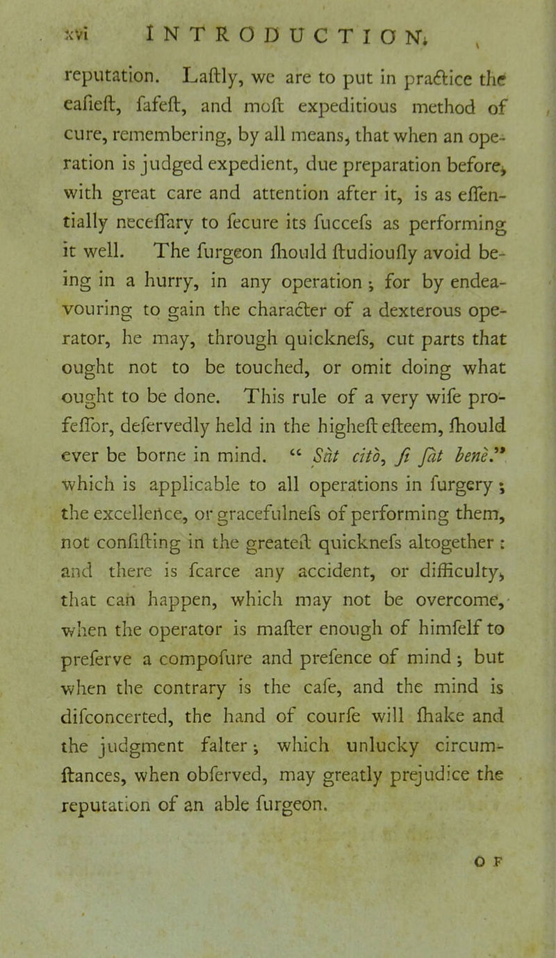 N reputation. Laftly, we are to put in praftice the eafieft, fafeft, and moft expeditious method of cure, remembering, by all means, that when an ope- ration is judged expedient, due preparation before^ with great care and attention after it, is as effen- tially neceffary to fecure its fuccefs as performing it well. The furgeon fhould ftudioully avoid be- ing in a hurry, in any operation ; for by endea- vouring to gain the character of a dexterous ope- rator, he may, through quicknefs, cut parts that ought not to be touched, or omit doing what ought to be done. This rule of a very wife pro- feflbr, defervedly held in the higheftefteem, fhould ever be borne in mind. “ Snf did, ft fat hene.'* which is applicable to all operations in furgery; the excellertce, or gracefulnefs of performing them, not confifting in the greatest quicknefs altogether : and there is fcarce any accident, or difficulty, that can happen, which may not be overcome, when the operator is mafter enough of himfelf to preferve a compofure and prefence of mind ; but when the contrary is the cafe, and the mind is difconcerted, the hand of courfe will fhake and the judgment falter •, which unlucky circum- ftances, when obferved, may greatly prejudice the reputation of an able furgeon. o F