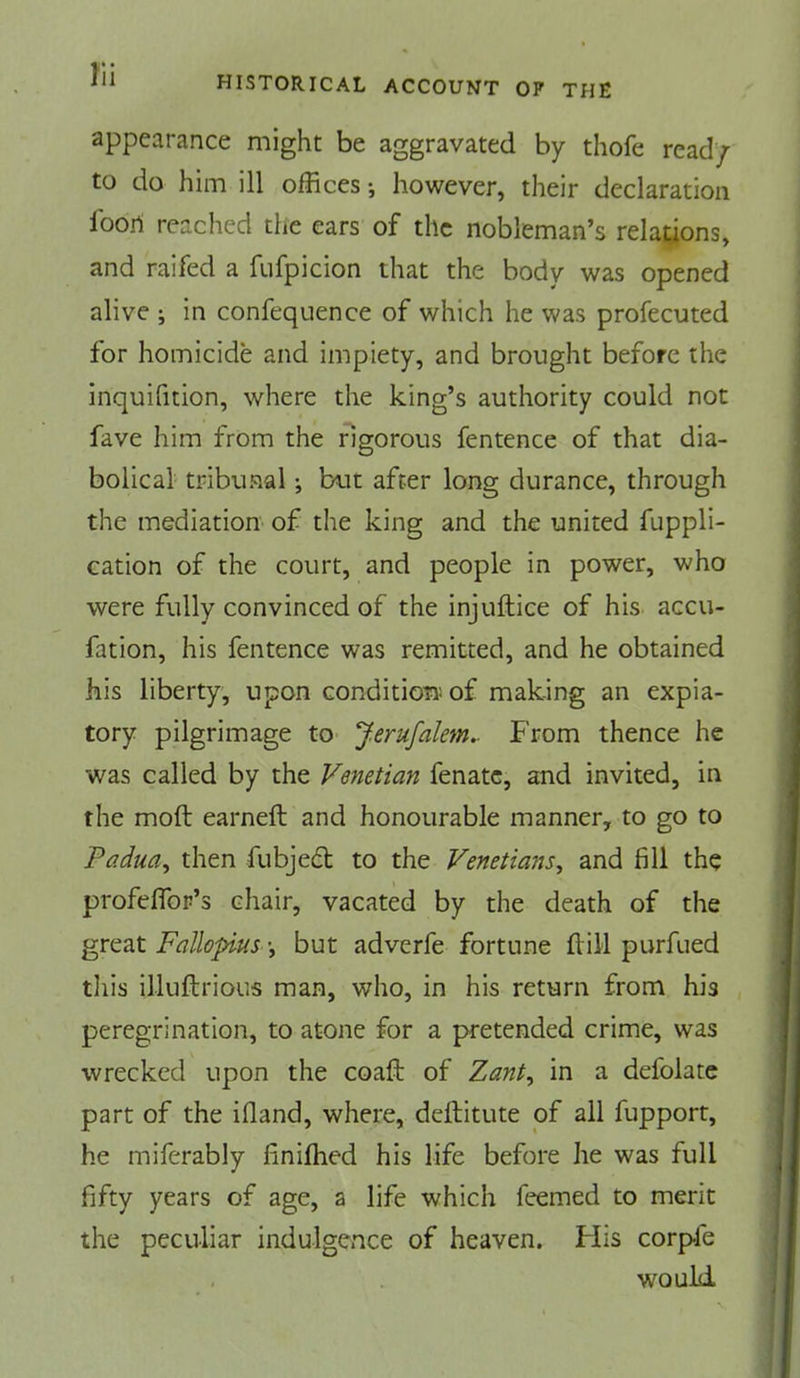 HISTORICAL ACCOUNT OP THE appearance might be aggravated by thofe read/ to do him ill offices however, their declaration foori reached the ears of the nobleman’s relations, and raifed a fufpicion that the body was opened alive ; in confeqnence of which he was profecuted for homicide and impiety, and brought before the inquifition, where the king’s authority could not fave him from the rigorous fentence of that dia- bolical tribunal •, but after long durance, through the mediation of the king and the united Appli- cation of the court, and people in power, who were fully convinced of the injuftice of his accu- fation, his fentence was remitted, and he obtained his liberty, upon condition of making an expia- tory pilgrimage to J.erufalem^ h'rom thence he was called by the Venetian fenatc, and invited, in the mod earned and honourable manner, to go to Padua^ then fubjed to the Venetians^ and fill the profefiTor’s chair, vacated by the death of the great Fallopius but adverfe fortune dill purfued this illudrious man, who, in his return from his peregrination, to atone for a pretended crime, was wrecked upon the coad of Zant^ in a defolatc part of the ifland, where, deditute of all fupport, he miferably finiffied his life before he was full fifty years of age, a life which feemed to merit the peculiar indulgence of heaven. His corpfe would