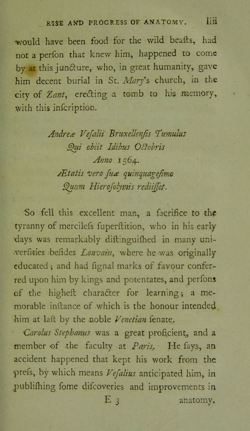'WDuld have been food for the wild beafts, had not a perfon that knew him, happened to come by at this jundure, who, in great humanity, gave him decent burial in St. Mary's church, in the city of Zant^ eredling a tomb to his memory,^ with this infcription. Andrea Vefalii Bruxellenfis 'Cumulus ahiit Idihus O5iohris Anno 1564, /Etatis vero fua quinquagejimo ^nm Hierofolymis rediijjet. ■So fell this excellent man, a faqrifice to the tyranny of mercilefs fuperftition, who in his early days was remarkably diftinguilhed in many uni- •verficies .befides Louvain^ where he was originally educated ; and had fignal marks of favour confer- red upon him by kings and potentates, and perfons of the higheft charafter for learning; a me- morable inftance of which is the honour intended kim at laft by the noble Venetian fen ate. Carolus Stephanus was a great proficient, and a member of the faculty at Paris^ He fays, an accident happened that kept his work from the prefs, by which means Vefalius anticipated him, in publifhing fome difeoveries and improvements in E 3 anatomy.