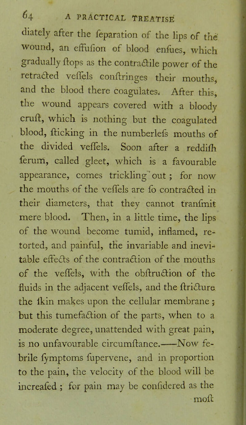 cliately after the reparation of the lips of the wound, an effufion of blood enfues, which gradually ftops as the contradile power of the retraced veflels conftnnges their mouths, and the blood there coagulates. After this, the wound appears covered with a bloody cruft, which is nothing but the coagulated . blood, fticking in the numberlefs mouths of the divided veftels. Soon after a reddifti ferum, called gleet, which is a favourable appearance, comes trickling out; for now the mouths of the veftels are fo contracted in their diameters, that they cannot tranfmit mere blood. Then, in a little time, the lips of the wound become tumid, inflamed, re- torted, and painful, the invariable and inevi- table effects of the contraction of the mouths of the veftels, with the obftruction of the fluids in the adjacent veflels, and the ftricture the Ikin makes upon the cellular membrane ; but this tumefaction of the parts, when to a moderate degree, unattended with great pain, is no unfavourable circumftance. Now fe- brile fymptoms fupervene, and in proportion to the pain, the velocity of the blood will be increafed ; for pain may be confidered as the moft
