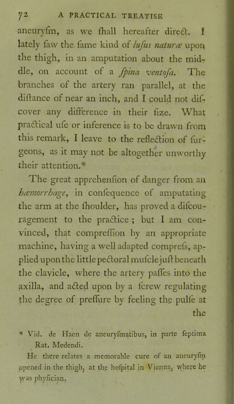 N 72 A PRACTICAL TREATISE aneuryfl'n, as we fhall hereafter dired. f lately faw the fame kind of lufus naturce iipo4 the thigh, in an amputation about the midT die, on account of a fpina ventofa. The branches of the artery ran parallel, at the diftance of near an inch, and I could not difr cover any difference in their fize. What practical ufe or inference is tq be drawn from this remark, I leave to the refleaion of fur- geons, as it may not be altogether unworthy their attention,'^ The great apprehenfion of danger from an haemorrhage, in confequence of amputating the arm at the fhoulder, has proved a difcour ragement to the practice ; but I am con- vinced, that compreffion by an appropriate machine, having a well adapted conaprefs, ap- plied upon the little peftoral mufclejuif beneath the clavicle, where the artery paffes into the axilla, and a£led upon by a fcrew regulating the degree of preflure by feeling the pulfe at the * Vid. de Haen de aneuryfmatibus, in parte feptima Rat. Medendi. He there relates a memorable cure of an aneuryfm opened in the thighj at the hofpital in Viennaj where be •j^as phyfician.
