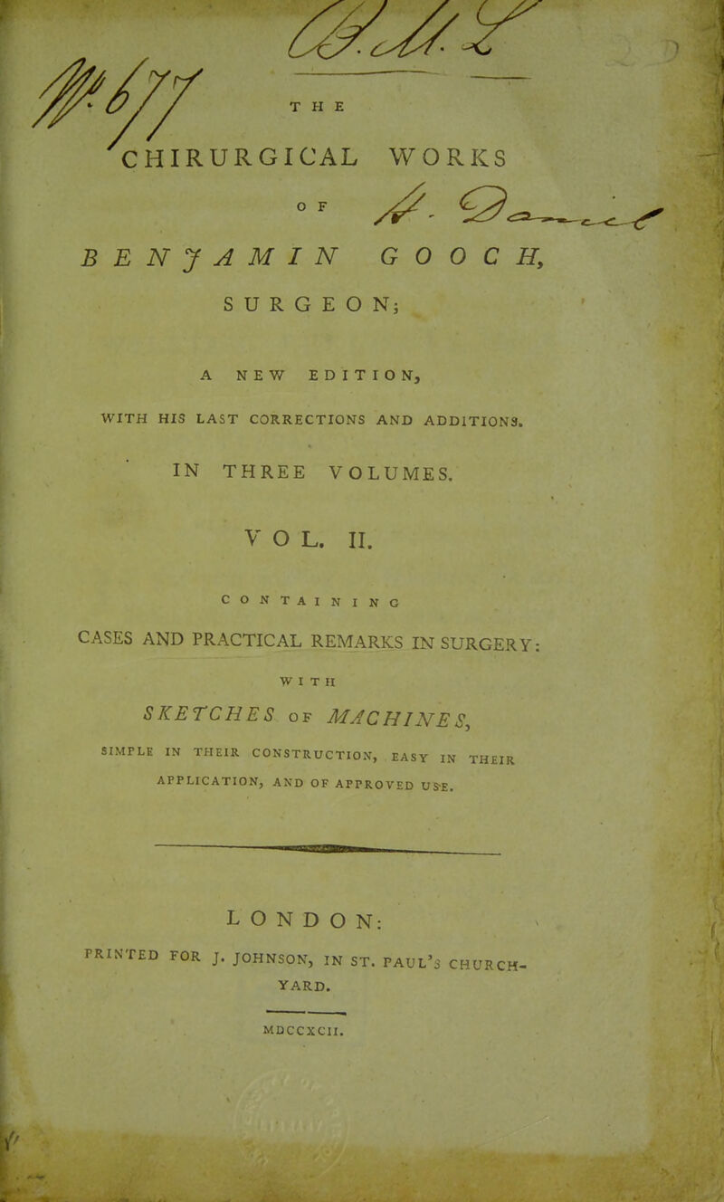 CHIRURGICAL WORKS BENJAMIN GOOCH, SURGEON; A NEW EDITION, WITH HIS LAST CORRECTIONS AND ADDITIONS. IN THREE VOLUMES. V O L. II. CONTAINING CASES AND PRACTICAL REMARKS IN SURGERY: WITH SKETCHES OF MACHINES,, SIMPLE IN THEIR CONSTRUCTION, EASY IN THEIR APPLICATION, AND OF APPROVED US'S. LONDON; PRINTED FOR J. JOHNSON, IN ST. PAUL’S CHURCH- YARD. MDCCXCII.