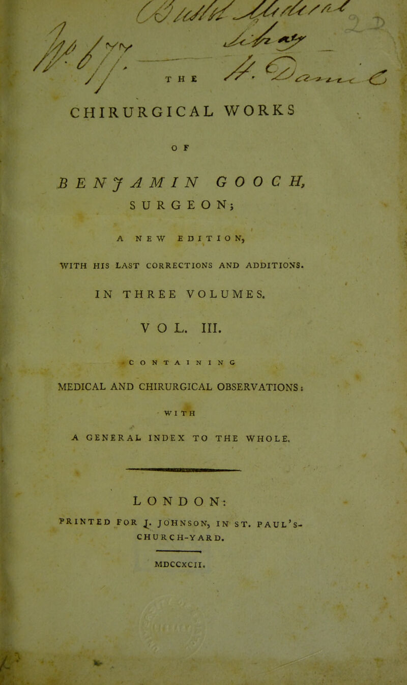 y y THE / / r CHIRURGICAL WORKS O F BENJAMIN GOOCH, SURGEON; I A NEW EDITION, i WITH HIS LAST CORRECTIONS AND ADDITIONS. IN THREE VOLUMES. VOL. III. » » -containing MEDICAL AND CHIRURGICAL OBSERVATIONS: WITH K A GENERAL INDEX TO THE WHOLE, LONDON: PRINTED FOR £ JOHNSON, IN ST. PAUL’s- CHURCH-YARD. MDCCXCII.