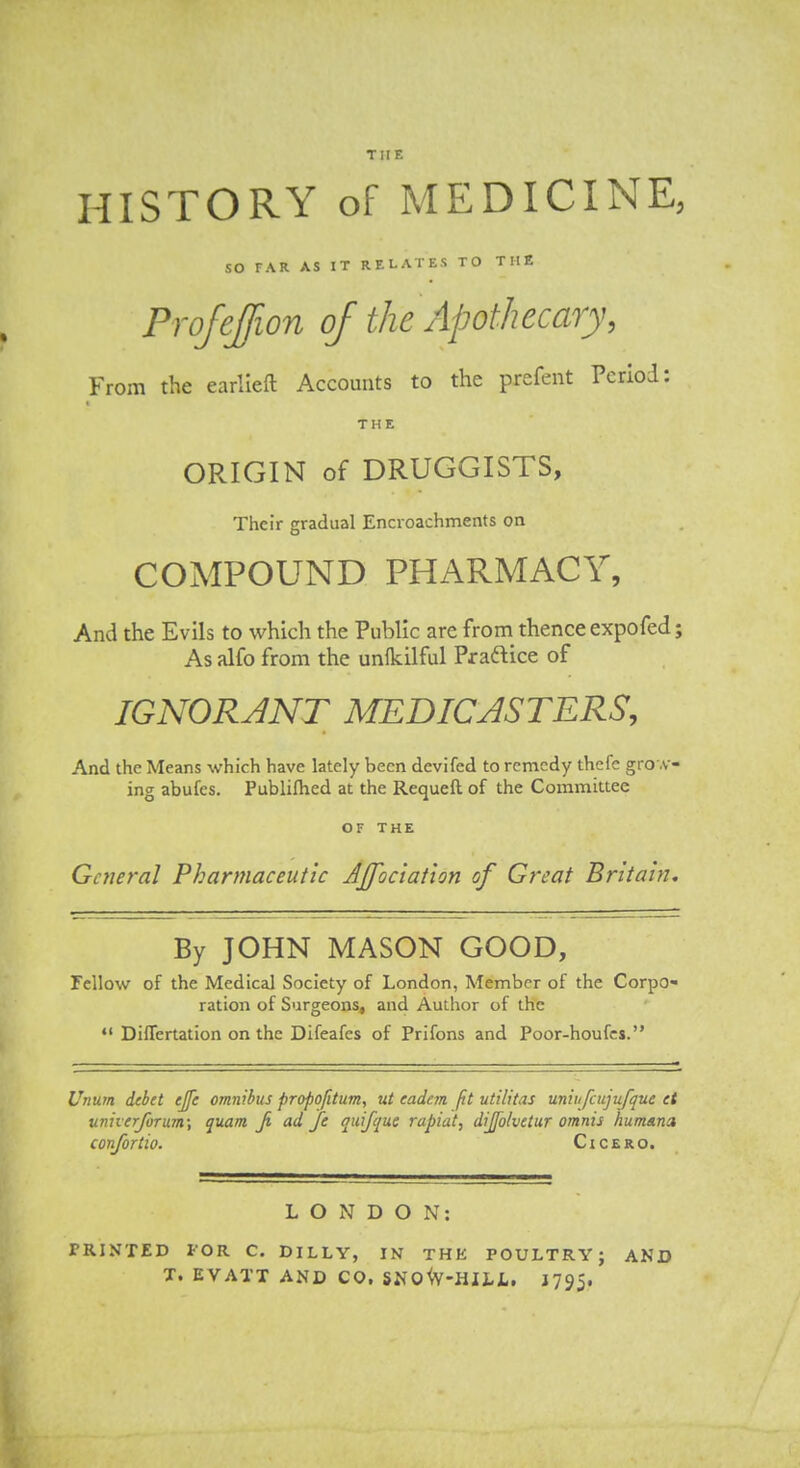 THE HISTORY of MEDICINE, so TAR AS IT RELATES TO TH2 Profeffion of the Apothecary, From the earlleft Accounts to the prefent Period: THE ORIGIN of DRUGGISTS, Their gradual Encroachments on COMPOUND PHARMACY, And the Evils to which the Public are from thence expo fed; As alfo from the unfkilful Praftice of IGNORJNT MEDICASTERS, And the Means which have lately been devifed to remedy thcfe gro .v- ing abufes. Publifhed at the Requeft of the Committee OF THE General Pharmaceutic Affociation of Great Britain, By JOHN MASON GOOD, Fellow of the Medical Society of London, Member of the Corpo* ration of Surgeons, and Author of the DilTertation on the Difeafes of Prifons and Poor-houfcs. Unum debet ejfe omnibus propofitum, ut eadem fit utilttas uniufcujufque et unherfoTum\ quam Ji ad fe quifque rapiat, dijfolvctur omnis humsna c on/or tio. Cicero. LONDON: PRINTED FOR C. DILLY, IN THK POULTRY; AND T. EVATT AND CO, 5N0^V-HILL. J795.