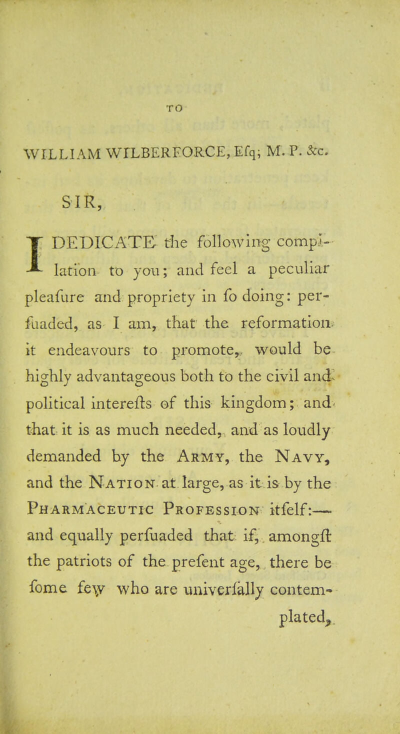 TO WILLIAM WILBERFORCE, Efq; M. P. Sec. SIR, IDEDICATE the following compi- lation to you; and feel a peculiar pleafure and propriety in fo doing: per- fuaded, as I am, that the reformation^ it endeavours to promote,, would be highly advantageous both to the civil and^ political interefts of this kingdom; and- that it is as much needed, and as loudly demanded by the Army, the Navy, and the Nation at large, as it is by the Pharmaceutic Profession itfelf:— and equally perfuaded that ifj. amongfl: the patriots of the. prefent age, there be feme fe\v who are univerlally contem^ plated.