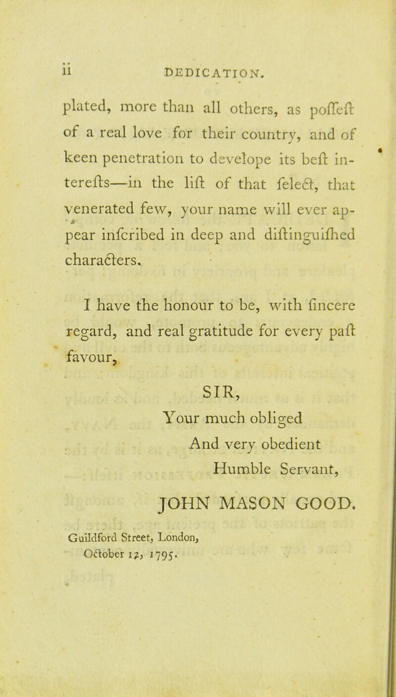 11 DEDICATION. plated, more than all others, as pofTefl of a real love for their country, and of keen penetration to develope its befl: in- terefhs—in the lift of that feleft, that venerated few, your name will ever ap- pear infcribed in deep and diftinguifhed characters. I have the honour to be, with fincere regard, and real gratitude for every pafl: favour, SIR, Your much oblio;ed And very obedient Humble Servant, JOHN MASON GOOD. Guildford Street, London, Odober i?, 1795.