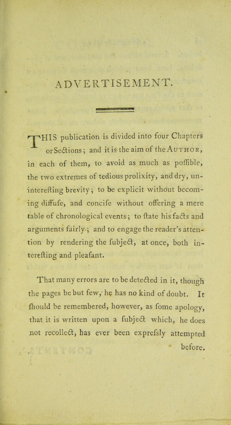 ADVERTISEMENT. 'T^HIS publication is divided into four Chapters orSe£lions; and it is the aim of the Author, in each of them, to avoid as much as poffible, the two extremes of tedious prolixity, and dry, un- interefting brevity ; to be explicit without becom- ing difFufe, and concife without offering a mere table of chronological events; to ftate hisfafts and arguments fairly ; and to engage the reader's atten- tion by rendering the fubjeft, at once, both in- tercfting and pleafant. That many errors are to be deteiled in it, though the pages be but few, he has no kind of doubt. It fhould be remembered, however, as fome apology, that it is written upon a fubjeft which, he does not recoUedl, has ever been exprefsly attempted before.