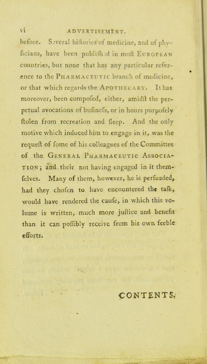 before, several hillorics of medicine, and of phy- ficiaiis, luvc been piiblillud in moii Europkan countries, but none that lias any particular refer- ence to the Pharmaceutic branch of medicine, or that which regards the Apothrcarv. It has moreover, been compofed, either, amidfl the per- petual avocations of bufmcfs, or in hours purpofely ftolen from recreation and fleep. And the only motive which induced him to engage in it, was the requefl of feme of his colleagues of the Committee of the General Pharmaceutic Associa- tion; and their not having engaged in it them- felves. Many of them, however, he is perfuadecl, had they chofen to have encountered the tafk, would have rendered the caufe, in which this vo- lume is written, much more juftice and benefit than it can poffibly receive from his own feeble efforts. COKTENTSr