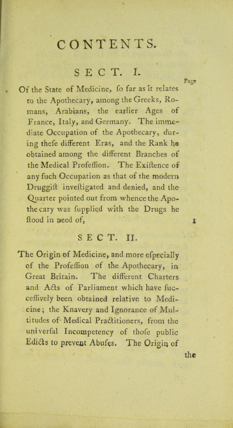 SECT. I. Of the State of Medicine, fo far as it relates to the Apothecary, among the Greeks, Ro- mans, Arabians, the earlier Ages of France, Italy, and Germany. The imme- diate Occupation of the Apothecary, diir- ing thefe different Eras, and the Rank h« obtained among the different Branches of the Medical ProfelTion, The Exiftence of any fuch Occupation as that of the modern Druggift invefligated and denied, and the Quarter pointed out from whence the Apo- thecary was fupplied wkh the Drugs he flood in aeed of, SECT. II. The Origin of Medicine, and more efpecially of the Profeflion of the Apothecary, in Great Britain. The different Charters and A£ls of Parliament which have fuc- cefTively been obtained relative to Medi- cine; the Knavery and Ignorance of Mul- titudes of Medical Pradlitioners, from the univerfal Incompetency of thofe public Edias to prevent Abufes. The Origin of