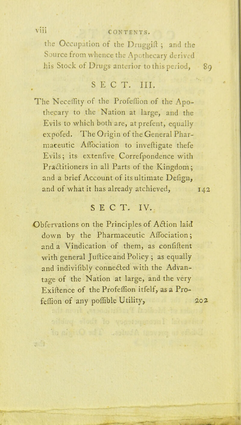 the OccDpution of the DriiggiO: ; and the Source from wlience the Apothecary derived his Stock of Drugs anterior to this period, 89 SECT. III. The Necelfity of the ProfeHion of the Apo- thecary to the Nation at large, and the Evils to which both are, atprefcnt, equally expofed. The Origin of the General Phar- maceutic Aflociation to inveftigate thefe Evils; its extcnfive Correfpondence with Praditioners in all Parts of the Kingdom; and a brief Account of its ultimate Defign, and of what it has already atchieved, 142 S E C T. IV. Obfervations on the Principles of A£lion laid down by the Pharmaceutic AfTociation; and a Vindication of them, as confiftent with general Juftice and Policy ; as equally and indivifibly connedled with the Advan- tage of the Nation at large, and the very Exiftence of the Profeffion itfelf, as a Pro- feffion of any poffible Utility,