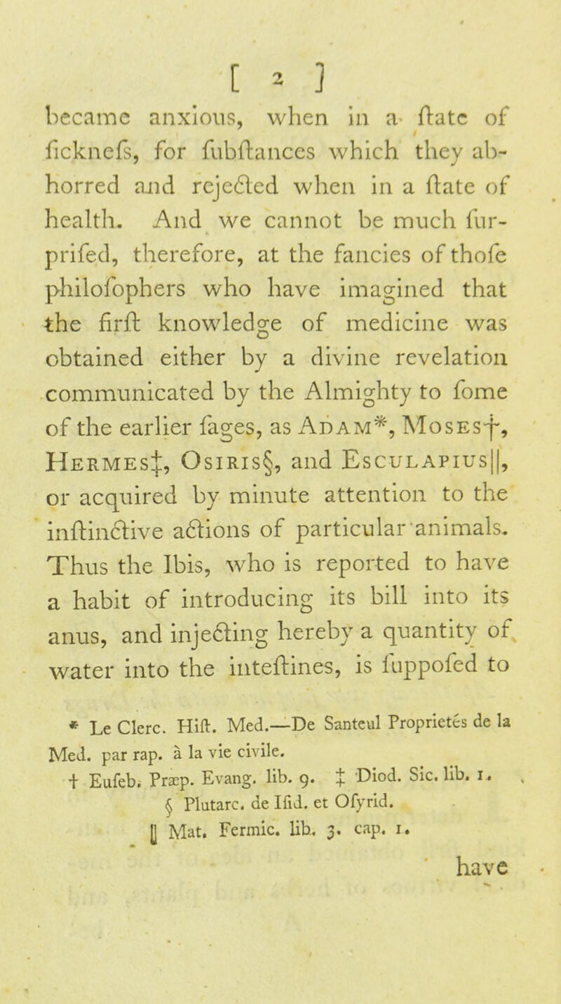 [ ^- ] became anxious, when in a fl:atc of fickncfs, for fubftances which they ab- horred and reje6led when in a ftate of health. And we cannot be nauch fur- prifed, therefore, at the fancies of thofe philofophers who have imagined that the firft knowledge of medicine was obtained either by a divine revelation communicated by the Almighty to fome of the earlier fages, as Adam*, MosES-f-, Hermes:]:, Osiris§, and Esculapius||, or acquired by minute attention to the inftinclive a6tions of particular animals. Thus the Ibis, who is reported to have a habit of introducing its bill into its anus, and injeaing hereby a quantity of water into the inteftines, is fuppofed to * Le Clerc. Hift. Med.—De Santeul Proprietes de la Med. par rap. a la vie civile. + Eufebi Prxp. Evang. lib. 9. % Diod. Sic. lib. i. § Plutarc. de Ifid. et Ofyrid. U Mat. Fermic. lib, 3. cap. i. have