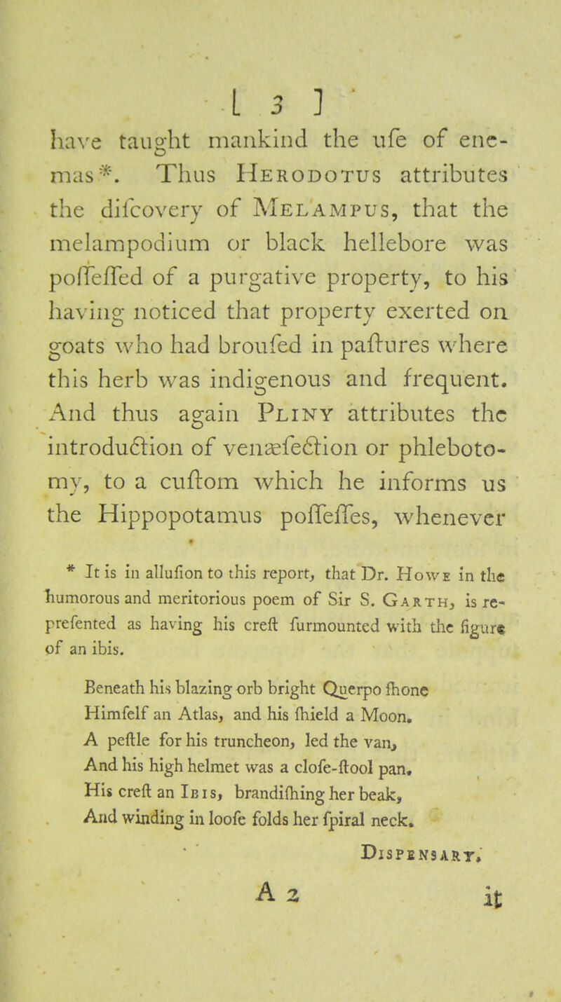 ha^'e tauo-ht mankind the life of enc- mas*. Thus Herodotus attributes the dilcovery of Melampus, that the melampodium or black hellebore was polTefTed of a purgative property, to his having noticed that property exerted on goats who had broufed in paflures where this herb was indigenous and frequent. And thus again Pliny attributes the introdu6lion of veni£fe6lion or phleboto- my, to a ciiftom which he informs us the Hippopotamus poffeffes, whenever * It Is in allufionto this report^ that Dr. Howe in the liumorous and meritorious poem of Sir S. Garth, is re- prefented as having his creft furmounted with the figur* of an ibis. Beneath his blazing orb bright Querpo Ihone Himfelf an Atlas, and his fliield a Moon. A peftle for his truncheon, led the van. And his high helmet was a clofe-ftool pan. His creft an Ib is, brandifliing her beak. And winding in loofe folds her fpiral neck. DiSPENSART, A 2 it