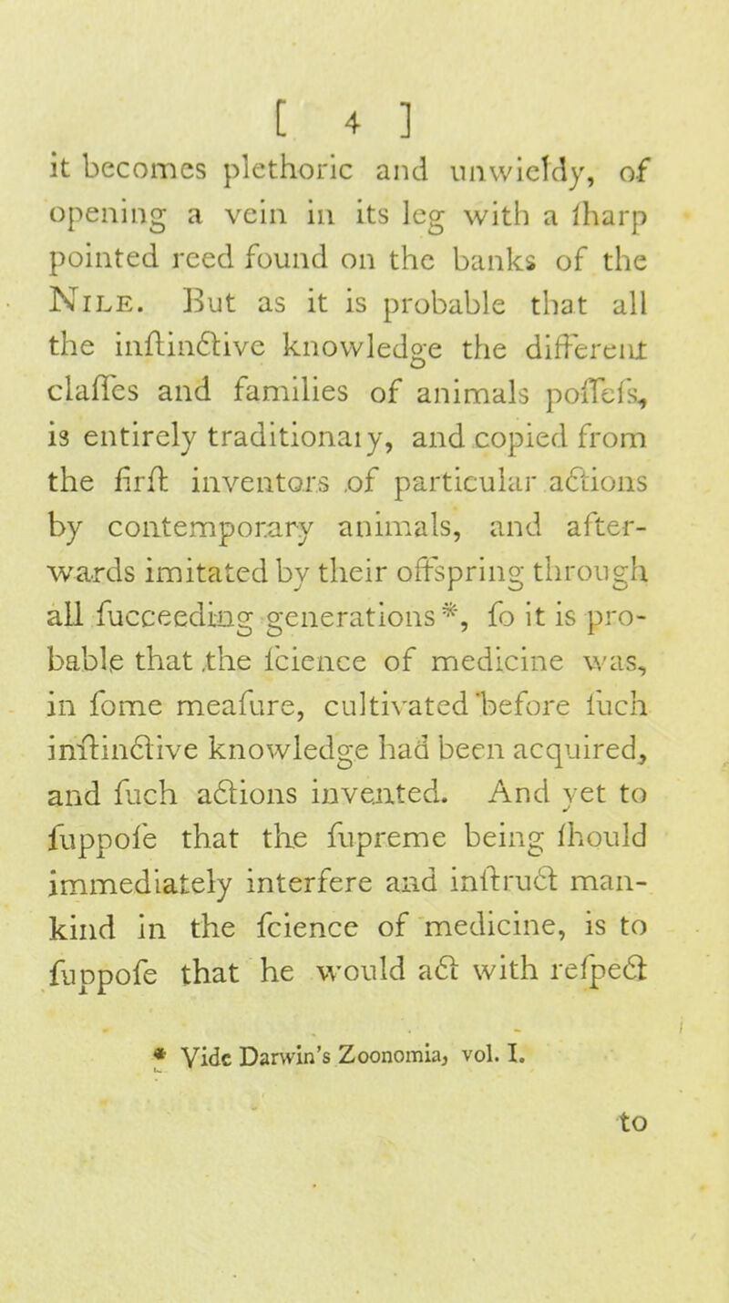 it becomes plethoric and unwieldy, of opening a vein in its leg with a lharp pointed reed found on the banks of the Nile. But as it is probable that all the inflindive knowledge the different clafTes and families of animals poffefs^ is entirely traditional y, and copied from the firH: inventors ,of particular afiions by contemporary animals, and after- wards imitated by their offspring through all fucceeding generations fo it is pro- bable that ,the fcience of medicine was, in fome meafure, cultivated before fuch inilindlive knowledge had been acquired, and fuch adions iDveiited. And yet to fuppofe that the fupreme being fhould immediately interfere and inlfrud man- knid in the fcience of medicine, is to fuppofe that he would aft with refpe6l ♦ Vide Darwin's Zoonomiaj vol. I.