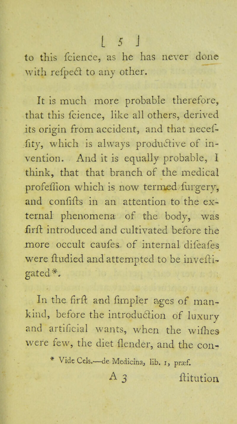 to this fciencc, as he has never done with reipcS. to any other. It is much more probable therefore, that this fcience, hke all others, derived its origin from accident, and that necef- fity, which is always productive of in- vention. And it is equally probable, 1 think, that that branch of the medical profeffion which is now termed furgery, and confifts in an attention to the ex- ternal phenomena of the body, was iirfl introduced and cultivated before the more occult caufes- of internal difeafes were fludied and attempted to be mvefli- gated*. In the flrft and fimpler ages of man- kind, before the introdudion of luxury and artificial wants, when the wifhes were few, the diet {lender, and the con- * Vide Cels.—de Medicina, lib. i, prsf. ^ 3 ftitution