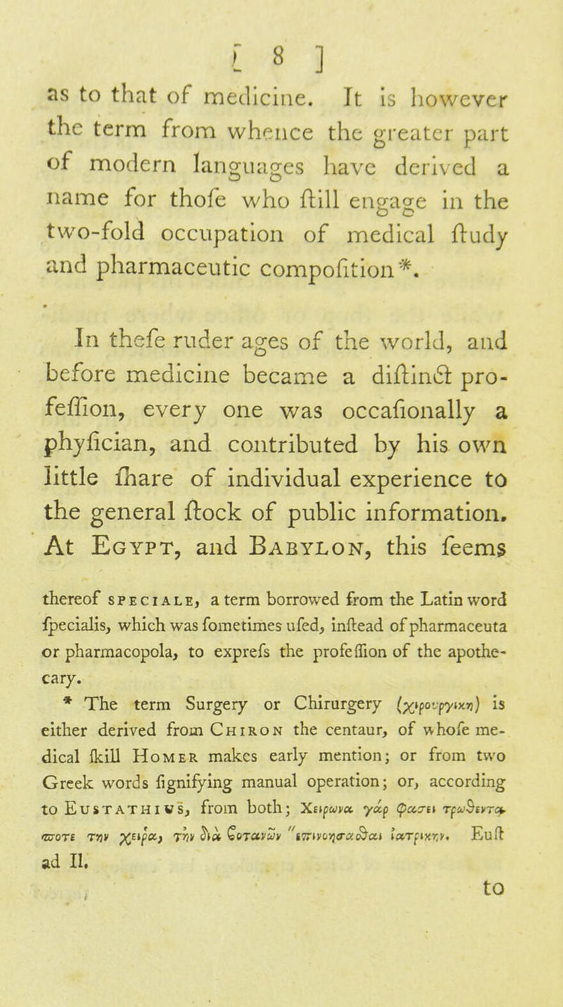 as to that of medicine. It is however the term from whence the greater part of modern Ian2;iui2es have derived a name for thofe who ftill eno-age in the two-fold occupation of medical ftudy and pharmaceutic compofition*. In thefe ruder ages of the world, and before medicine became a diflind pro- feffion, every one was occafionally a phyfician, and contributed by his own little fhare of individual experience to the general ftock of public information. At Egypt, and Babylon, this feems thereof special e, a term borrowed from the Latin word ipeclalis, which was fometimes ufed, inftead of pharmaceuta or pharmacopeia, to exprefs the profefTion of the apothe- cary. * The term Surgery or Chirurgery (%tpovp7Jx»j} is either derived from Chiron the centaur, of whofe me- dical {kill Homer makes early mention; or from two Greek words fignifying manual operation; or, according toEuSTATHIWS, from both; Xtipuva. yap (pcca-n Tfu^ivrct. Eu/l ad II.