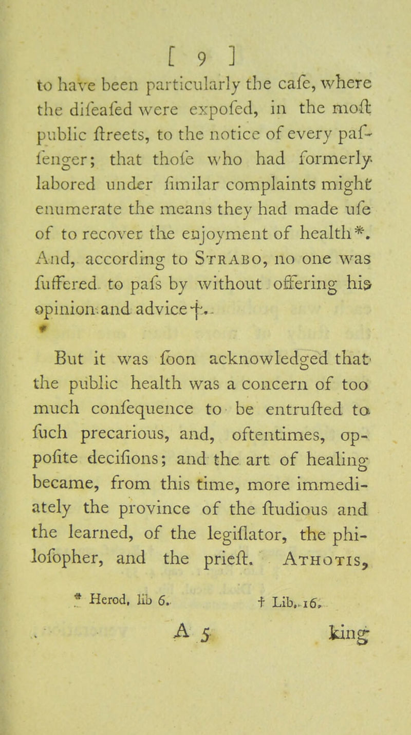 to have been particularly the cafe, where the dileafed were expofed, in the mod public ftreets, to the notice of every paf- fenger; that thofe \^'ho had formerly- labored under f milar complaints might enumerate the means they had made ufe of to recover the enjoyment of health*. i\nd, according to Strabo, no one was fuffered to pafs by without offering hi& opinion.and advice-f , - But it was fbon acknowledg-ed that D the public health was a concern of too much confequence to be entrufted ta fuch precarious, and, oftentimes, op- pofite decifions; and the art of healing became, from this time, more immedi- ately the province of the ftudious and the learned, of the legiflator, the phi- lofopher, and the prieft. Athotis, * Herod, lib 6. A 5 f Lib,. 16,