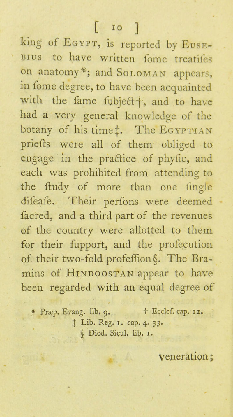king of Egypt, is reported by Euse- Bius to have written fome treatifes on anatomy*; and Soloman appears, in fome degree, to have been acquainted with the fame fubjeclf, and to have had a very general knowledge of the botany of his time+. The Egyptian priefts were all of them obliged to engage in the pra6lice of phyfic, and each was prohibited from attending to the fludy of more than one fnigle difeafe. Their perfons were deemed facred, and a third part of the revenues of the country were allotted to them for their fupport, and the profecution of their two-fold profeffion§. The Bra- mins of Hindoostan appear to have been regarded with an equal degree of * Praep. Evang. lib, 9, + Ecclcf. cap. 12. X Lib. Reg. i. cap. 4. 33. ^ Diod. Sicul. lib. i. , veneration;